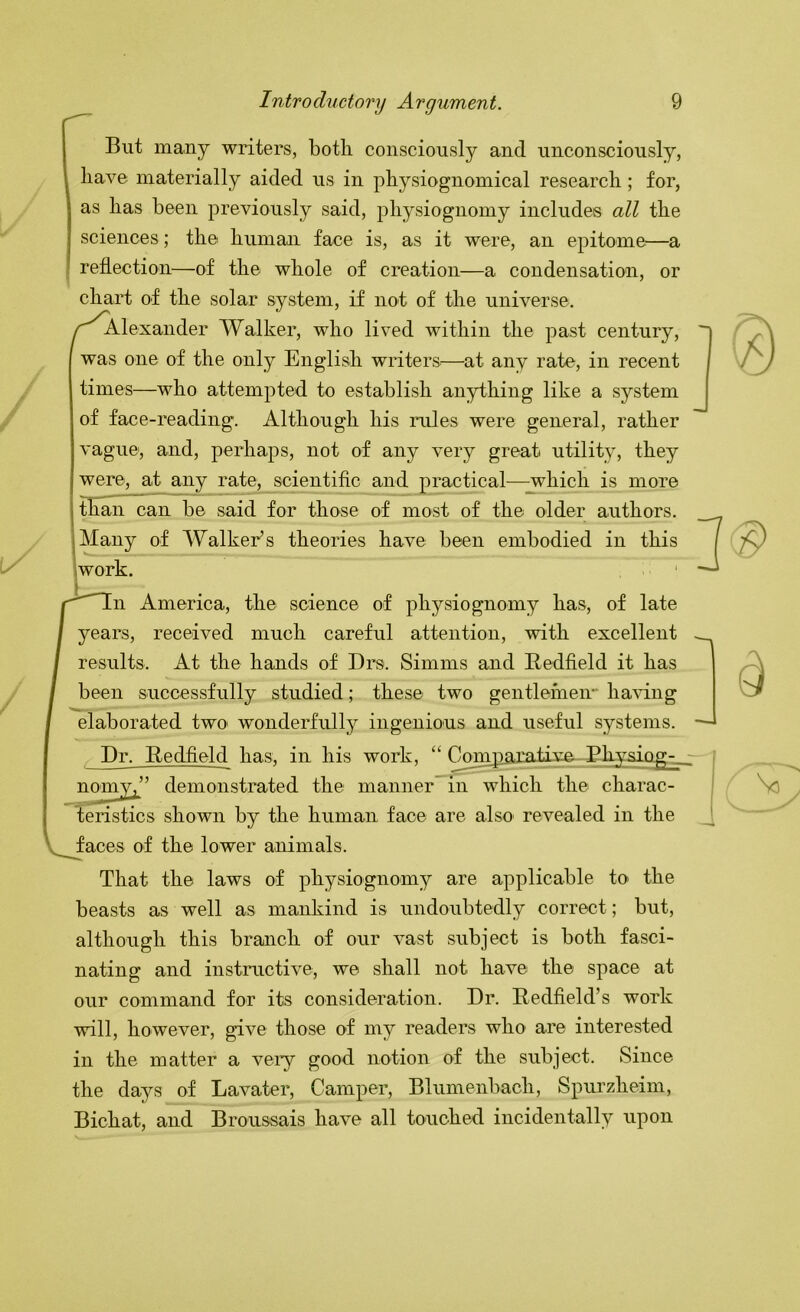 But many writers, both consciously and unconsciously, have materially aided us in physiognomical research; for, as has been previously said, physiognomy includes all the sciences; the human face is, as it were, an epitome^—a reflection—of the whole of creation—a condensation, or chart of the solar system, if not of the universe. /^^Alexander Walker, who lived within the past century, was one of the only English writers.—at any rate, in recent times—who attempted to establish anything like a system of face-reading. Although his rules were general, rather vague, and, perhaps, not of any very great utility, they were, at any rate, scientific and practical—^hich is more than can be said for those of most of the older authors. I Many of Walker’s theories have been embodied in this 'work. n America, the science of physiognomy has, of late years, received much careful attention, with excellent results. At the hands of Drs. Simms and Redfield it has been successfully studied; these two gentlemen- ha'vung elaborated two wonderfully ingenious and useful systems. Dr. Bedfield has, in his work, “ Conrpairativa nomy^’’ demonstrated the manner^in which the charac- teristics shown by the human face are also revealed in the V faces of the lower animals. That the laws of physiognomy are applicable to the beasts as well as mankind is undoubtedly correct; but, although this branch of our vast subject is both fasci- nating and instructive, we shall not have the space at our command for its consideration. Dr. Redfield’s work will, however, give those of my readers who are interested in the matter a very good notion of the subject. Since the days of Lavater, Camper, Blumenbach, Spurzheim, Bichat, and Broussais have all touched incidentally upon