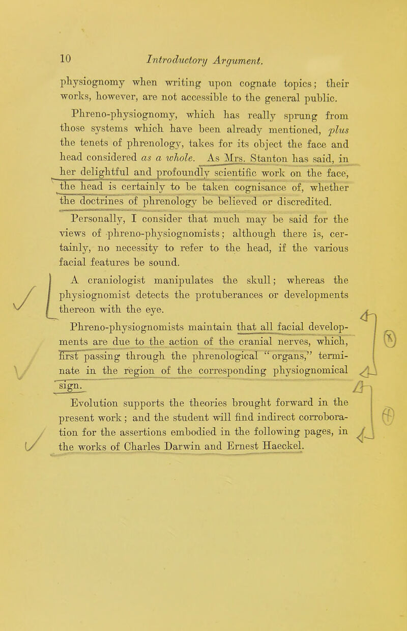 physiognomy when writing upon cognate topics; their works, however, are not accessible to the general public. Phreno-physiognomy, which has really sprung from those systems which have been already mentioned, 'plus the tenets of phrenology, takes for its object the face and head considered as a xohole. As Mrs. Stanton has said, in her delightful and profoundly scientific work on the face, the head is certainly to he taken cognisance of, whether the doctrines of phrenology be believed or discredited. Personally, I consider that much may be said for the views of •phreno-physiognomists; although there is, cer- tainly, no necessity to refer to the head, if the various facial features be sound. A craniologist manipulates the skull; whereas the physiognomist detects the protuberances or developments thereon with the eye. Phreno-physiognomists maintain that all facial develop- ments are due to the action of the cranial nerves, which, first passing through the phrenological “organs,” termi- nate in the region of the corresponding physiognomical ^gn. Evolution supports the theories brought forward in the present work; and the student will find indirect corrobora- tion for the assertions embodied in the following pages, in the works of Charles Darwin and Ernest Haeckel.