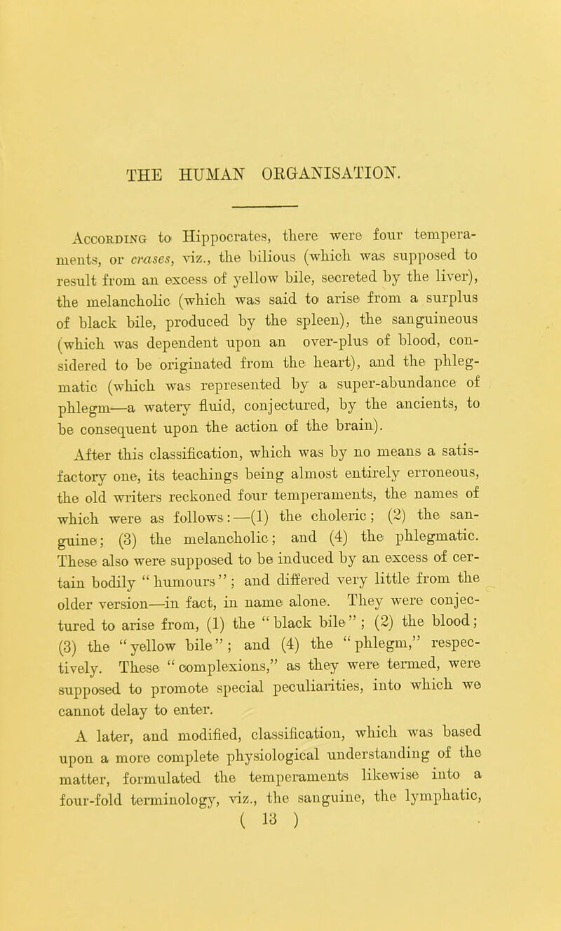 According to Hippocrates, there were four tempera- ments, or erases, xiz., the bilious (which was supposed to result from an excess of yellow bile, secreted by the liver), the melancholic (which was said to' arise from a surplus of black bile, produced by the spleen), the sanguineous (which was dependent upon an over-plus of blood, con- sidered to be originated from the heart), and the phleg- matic (which was represented by a super-abundance of phlegm—a watei’y fluid, conjectured, by the ancients, to be consequent upon the action of the brain). After this classiflcation, which was by no means a satis- factory one, its teachings being almost entirely erroneous, the old writers reckoned four temperaments, the names of which were as follows: —(1) the choleric ; (2) the san- guine; (3) the melancholic; and (4) the phlegmatic. These also were supposed to be induced by an excess of cer- tain bodily “humours”; and diflered very little from the older version—^in fact, in name alone. They were conjec- tured to arise from, (1) the “ black bile ” ; (2) the blood; (3) the “yellow bile”; and (4) the “phlegm,” respec- tively. These “ complexions,” as they were termed, were supposed to promote special peculiarities, into which we cannot delay to enter. A later, and modifled, classifleatiorr, which was based upon a more complete physiological urrderstanding of the matter, formulated the temperaments likewise into a four-fold termirrology, 'viz., the sarrguirre, the lymphatic,