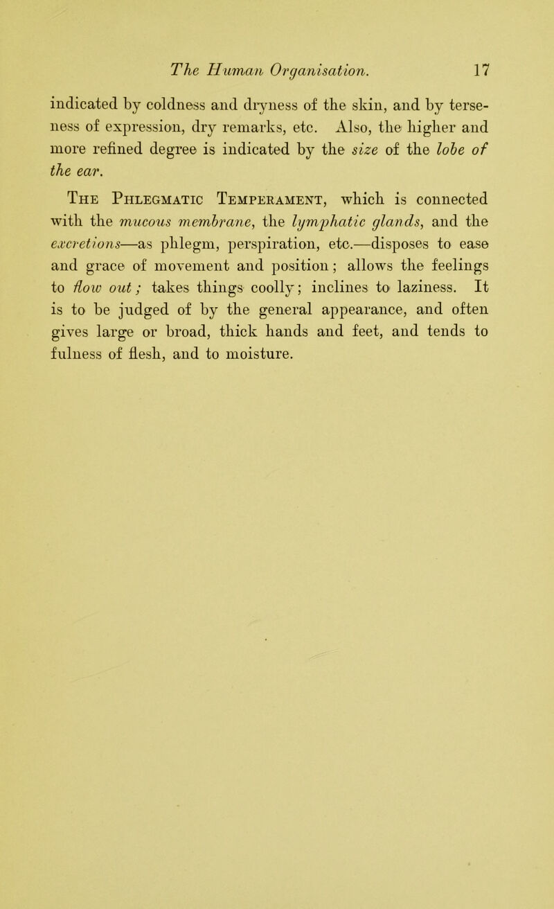 indicated by coldness and diyness of the skin, and by terse- ness of expression, dry remarks, etc. Also, the liiglier and more refined degree is indicated by the size of the lohe of the ear. The Phlegmatic Temperament, which is connected with the mucous membrane, the lymi?hatic glands, and the excretions—as phlegm, perspiration, etc.—disposes to ease and grace of movement and position; allows the feelings to dow out; takes things coolly; inclines to laziness. It is to be judged of by the general appearance, and often gives large or broad, thick hands and feet, and tends to fulness of flesh, and to moisture.