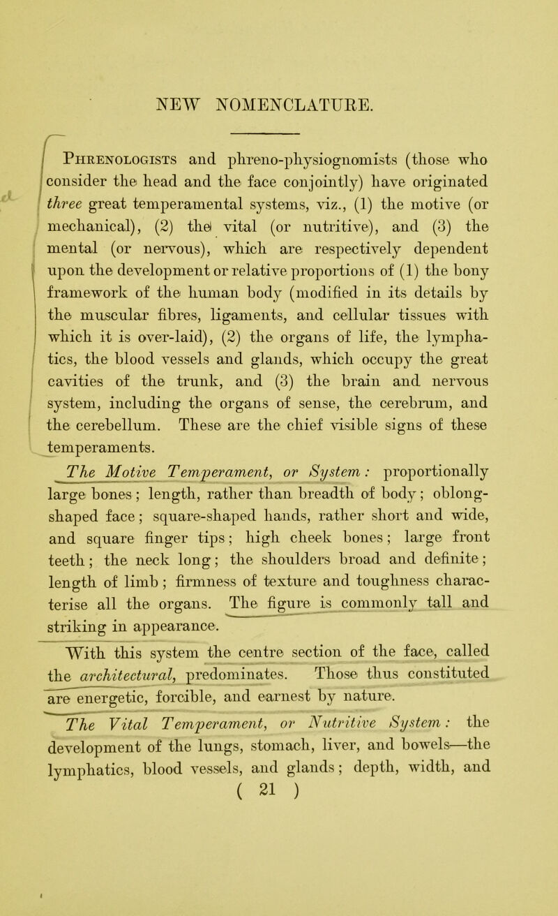 / Phrenologists and plireno-pliysiogiiomists (tliose who I consider the head and the face conjointly) have originated I three great temperamental systems, viz., (1) the motive (or mechanical), (2) tliel vital (or nutritive), and (3) the mental (or nervous), which are respectively dependent upon the development or relative proportions of (1) the bony framework of the human body (modified in its details by the muscular fibres, ligaments, and cellular tissues with which it is over-laid), (2) the organs of life, the lympha- tics, the blood vessels and glands, which occupy the great cavities of the trunk, and (3) the brain and nervous system, including the organs of sense, the cerebnim, and the cerebellum. These are the chief visible signs of these temperaments. The Motive Temperament, or System: proportionally large bones; length, rather than breadth of body; oblong- shaped face; square-shaped hands, rather short and wide, and square finger tips; high cheek bones; large front teeth; the neck long; the shoulders broad and definite; length of limb; firmness of texture and toughness charac- terise all the organs. The figure is commonly tall and •w - . —- striking in appearance. With this system the centre section of the face, called the architectural, predominates. Those thus constituted are^energetic, forcible, and earnest by nature. The Vital Temperament, or Nutritive System: the development of the lungs, stomach, liver, and bowels^—the lymphatics, blood vessels, and glands; depth, width, and ( 21 ) I