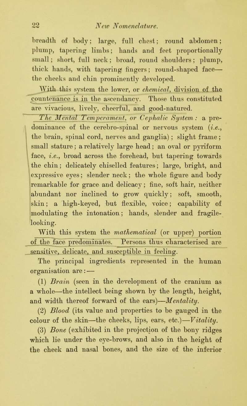 breadtli of body; large, full cliest; round abdomen; plump, tapering limbs; bands and feet proportionally small; sliort, full neck; broad, round shoulders; plump, thick hands, with tapering fingers; round-shaped face— the cheeks and chin prominently developed. With this system the lower, or chemical, division of the countenance is in the ascendancy. Those thus constituted are vivacious, lively, cheerful, and good-natured. The Mental Temperament, or Ceijhalic System: a pre- A dominance of the cerebro-spinal or nervous system {i.e., the brain, spinal cord, nerves and ganglia) ; slight frame; small stature ; a relatively large head; an oval or pyriform \ face, i.e., broad across the forehead, but tapering towards the chin; delicately chiselled features; large, bright, and expressive eyes; slender neck; the whole figure and body remarkable for grace and delicacy; fine, soft hair, neither abundant nor inclined to grow quickly; soft, smooth, skin; a high-keyed, but flexible, voice; capability of modulating the intonation; hands, slender and fragile- looking. With this system the mathematical (or upper) portion of the fece £redominates. Persons thus characterised are _ aensitive, delicate, and susceptible in feeling. The principal ingredients represented in the human organisation are: — (1) Brain (seen in the development of the cranium as a whole—the intellect being shown by the length, height, and width thereof forward of the ears)—Mentality. (2) Blood (its value and properties to be gauged in the colour of the skin—the cheeks, lips, ears, etc.)—Vitality. (3) Bone (exhibited in the projection of the bony ridges which lie under the eye-brows, and also in the height of the cheek and nasal bones, and the size of the inferior