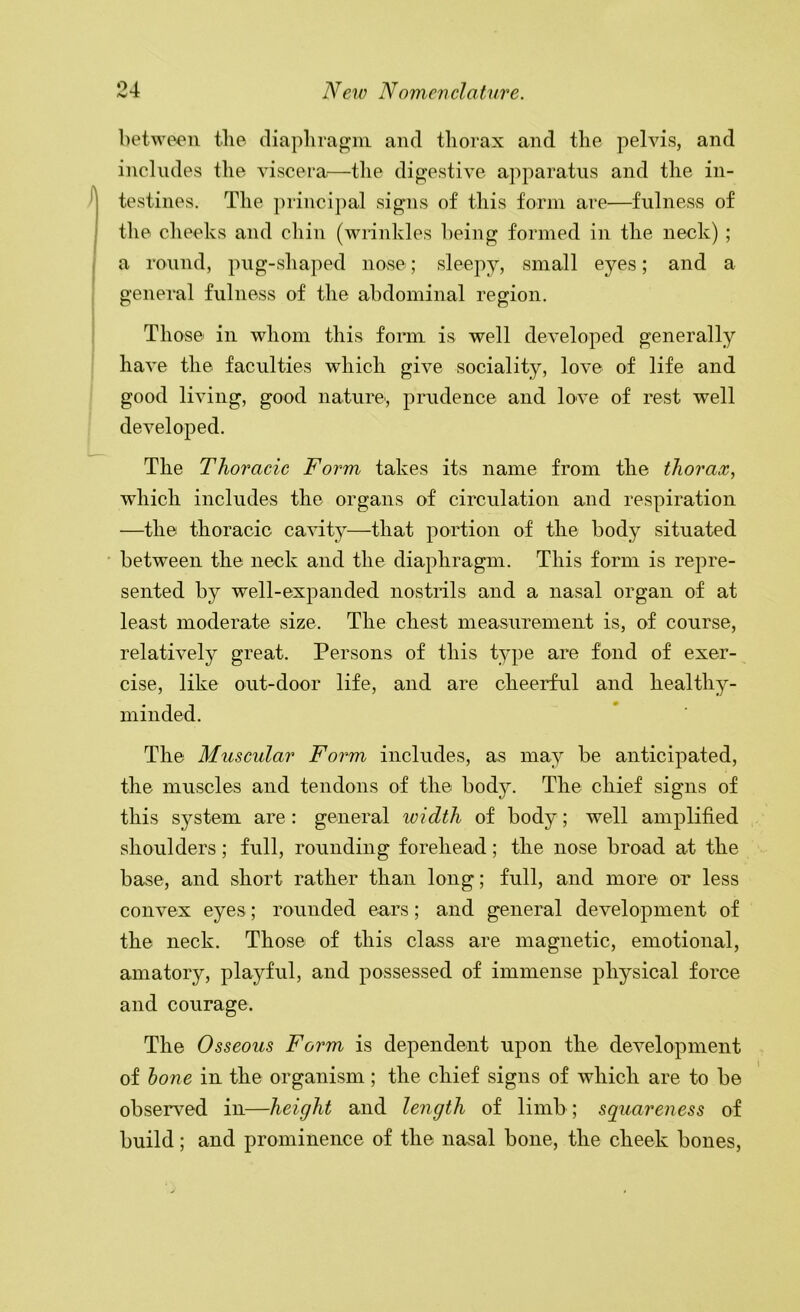 between the (liaplira^ni and thorax and the pelvis, and includes the viscera.—the digestive apparatus and the in- / testines. The ])rincipal signs of this form are—fulness of the cheeks and cliin (wrinkles being formed in the neck) ; a round, png-shaped nose; sleepy, small eyes; and a general fulness of the abdominal region. Those in whom this form is well developed generally have the faculties which give sociality, love of life and good living, good nature', prudence and love of rest well developed. The Thoracic Form takes its name from the thorax, which includes the organs of circulation and respiration —the thoracic cavity—that portion of the body situated • between the neck and the diaphragm. This form is repre- sented by well-expanded nostrils and a nasal organ of at least moderate size. The chest measurement is, of course, relatively great. Persons of this type are fond of exer- cise, like out-door life, and are cheerful and healthy- minded. The Muscular Form includes, as may be anticipated, the muscles and tendons of the body. The chief signs of this system are : general width of body; well amplified shoulders; full, rounding forehead; the nose broad at the base, and short rather than long; full, and more or less convex eyes; rounded ears; and general development of the neck. Those of this class are magnetic, emotional, amatory, playful, and possessed of immense physical force and courage. The Osseous Form is dependent upon the development of hone in the organism; the chief signs of which are to be observed in—height and length of limb; squareness of build; and prominence of the nasal bone, the cheek bones.