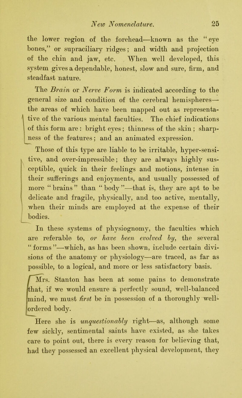 the lower region of the forehead—known as the “ eye bones,” or supraciliary ridges; and width and projection of the chin and jaw, etc. When well developed, this sj'-steni gives a dependable, honest, slow and sure, firm, and steadfast nature. The Brain or Nerve Form is indicated according to the general size and condition of the cerebral hemispheres— the areas of which have been mapped out as representa- ^ tive of the various mental faculties. The chief indications of this form are : bright eyes; thinness of the skin ; sharp- ness of the features ; and an animated expression. Those of this type are liable to be irritable, hyper-sensi- ^ tive, and over-impressible; they are alwaj^s highly sus- ceptible, quick in their feelings and motions, intense in their sufferings and enjoyments, and usually possessed of more “ brains ” than “ body ”—that is, they are apt to be delicate and fragile, physically, and too active, mentally, I when their minds are employed at the expense of their I bodies. In these systems of physiognomy, the faculties which are referable to, or have been evolved hy, the several “forms”—wliich, as has been shown, include certain divi- sions of the anatomy or physiolog}—are traced, as far as possible, to a logical, and more or less satisfactory basis. I Mrs. Stanton has been at some pains to demonstrate /that, if we would ensure a perfectly sound, well-balanced mind, we must hrst be in possession of a thoroughly well- fordered body. Here she is unquestionably right^—as, although some few sickly, sentimental saints have existed, as she takes care to point out, there is every reason for believing that, had they possessed an excellent physical development, they