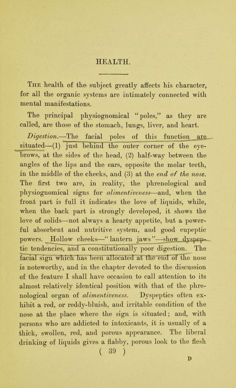 The health of the- subject greatly affects his character, for all the organic systems are intimately connected with mental manifestations. The principal physiognomical “ poles,” as they are called, are those of the stomach, lungs, liver, and heart. Digestion.—The facial poles of this functimi _aje, sHuated—(1) just behin3~the outer corner of the eye- brows, at the sides of the head, (2) half-way between the angles of the lips and the ears, opposite the molar teeth, in the middle of the cheeks, and (3) at the end of the nose. The first two are, in reality, the phrenological and physiognomical signs for alimentiveness—and, when the front paid is full it indicates the love of liquids, while, when the back part is strongly developed, it shows the love of solids—not alwaj^s a hearty appetite, but a power- ful absorbent and nutritive system, and good eupeptic powers. Hollow cheeks^—“lantern ja.w:^’s^hnw r|yspep^, tic tendencies, and a constitutionally poor digestion. The famaTsTgn'which 'has beeh’allbc^^^ o'f the nose is noteworthy, and in the chapter devoted to the discussion of the feature I shall have occasion to call attention to its almost relatively identical i3osition with that of the phre- nologicad organ of alimentiveness. Dyspeptics often ex- liibit a red, or reddy-bluish, and irritable condition of the nose at the place where the sign is situated; and, with persons who are addicted to intoxicants, it is usually of a thick, swollen, red, and porous appearance. The liberal drinking of liquids gives a flabby, porous look to the flesh ( 39 ) P