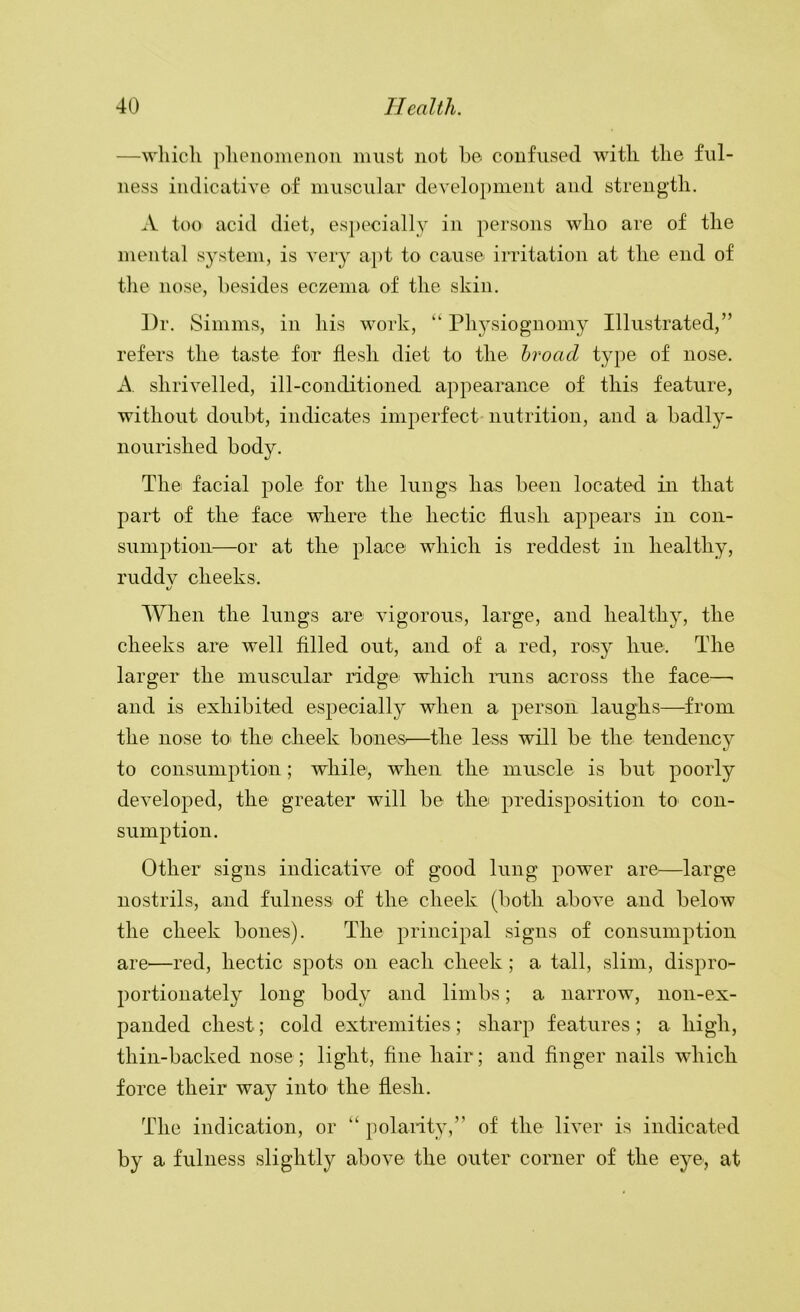 —which phenomenon must not he confused with the ful- ness indicative of muscular development and strength. A too acid diet, especially in persons who are of the mental system, is very apt to cause irritation at the end of the nose, besides eczema of the skin. Dr. Simms, in his work, “ Ph5’'siognomy Illustrated,” refers the taste for flesh diet to the hroad type of nose. A. shrivelled, ill-conditioned appearance of this feature, without doubt, indicates imperfect nutrition, and a badly- nourished body. The facial pole for the lungs has been located in that part of the face where the hectic flush appears in con- sumption—or at the place which is reddest in healthy, ruddv cheeks. When the lungs are vigorous, large, and healthy, the cheeks are well filled out, and of a red, rosy hue. The larger the muscular ridge which runs across the face—• and is exhibited especially when a person laughs—from the nose tO' the cheek bones—the less will be the tendency to consumption; while, when the muscle is but poorly developed, the greater will be the predisposition to con- sumption. Other signs indicative of good lung power are—large nostrils, and fulness of the cheek (both above and below the cheek bones). The principal signs of consumption are—red, hectic spots on each cheek; a tall, slim, dispro- portionately long body and limbs; a narrow, non-ex- panded chest; cold extremities; sharp features ; a high, thin-backed nose; light, fine hair; and finger nails which force their way into the flesh. The indication, or “ polaiity,” of the liver is indicated by a fulness slightly above the outer corner of the eye, at