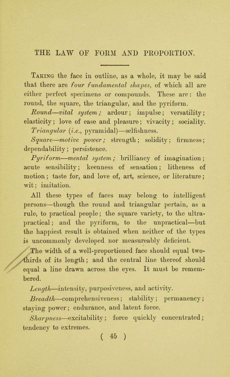 Taking the face in outline, as a whole, it may be said that there are four fundamental shapes, of which all are either perfect specimens or compounds. These are: the round, the square, the triangular, and the pyriform. Round—vital system ; ardour ; impulse ; versatility; elasticity; love of ease and pleasure; vivacity; sociality. Triancjidar {i.e., pyi'amidal)—selfishness. Square—motive power; strength; solidity; firmness; dependability; persistence. Pyriform—mental system; brilliancy of imagination; acute sensibility; keenness of sensation; litheness of motion; taste for, and love of, art, science, or literature; wit; imitation. All these types of faces may belong to intelligent persons—though the round and triangular pertain, as a rule, to practical people; the square variety, to the ultra- practical ; and the pyriform, to the unpractical—but the happiest result is obtained when neither of the types is uncommonly developed nor measureably deficient. The width of a well-proportioned face should equal two- ydhirds of its length; and the central line thereof should equal a line drawn across the eyes. It must be remem- bered. Length—intensity, purposiveness, and activity. Breadth—comprehensiveness ; stability ; permanency ; staying power; endurance, and latent force. Sharjmess—excitability; force quickly concentrated; tendency to extremes.