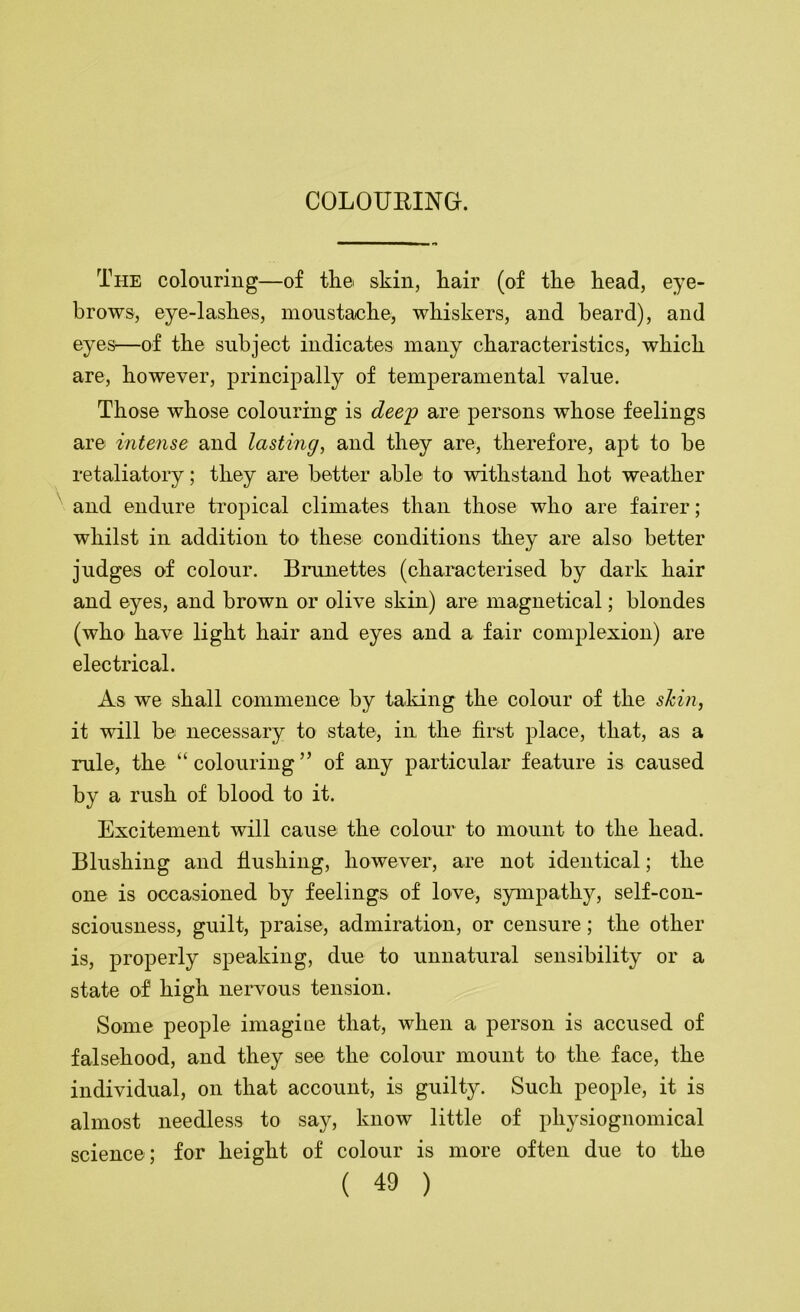 The colouring—of tli© skin, kair (of the head, eye- brows, eye-lashes, moustache, whiskers, and beard), and eyes—of the subject indicates many characteristics, which are, however, principally of temperamental value. Those whose colouring is dee'p are persons whose feelings are intense and lasting, and they are, therefore, apt to be retaliatory; they are better able to withstand hot weather and endure tropical climates than those who are fairer; whilst in addition to these conditions they are also better judges of colour. Brunettes (characterised by dark hair and eyes, and brown or olive skin) are magnetical; blondes (who have light hair and eyes and a fair complexion) are electrical. As we shall commence by taldng the colour of the shin, it will be necessary to state, in the first place, that, as a rule, the “ colouring ” of any particular feature is caused by a rush of blood to it. Excitement will cause the colour to mount to the head. Blushing and flushing, however, are not identical; the one is occasioned by feelings of love, sympathy, self-con- sciousness, guilt, praise, admiration, or censure; the other is, properly speaking, due to unnatural sensibility or a state of high nervous tension. Some people imagine that, when a person is accused of falsehood, and they see the colour mount to the face, the individual, on that account, is guilty. Such people, it is almost needless to say, know little of physiognomical science; for height of colour is more often due to the