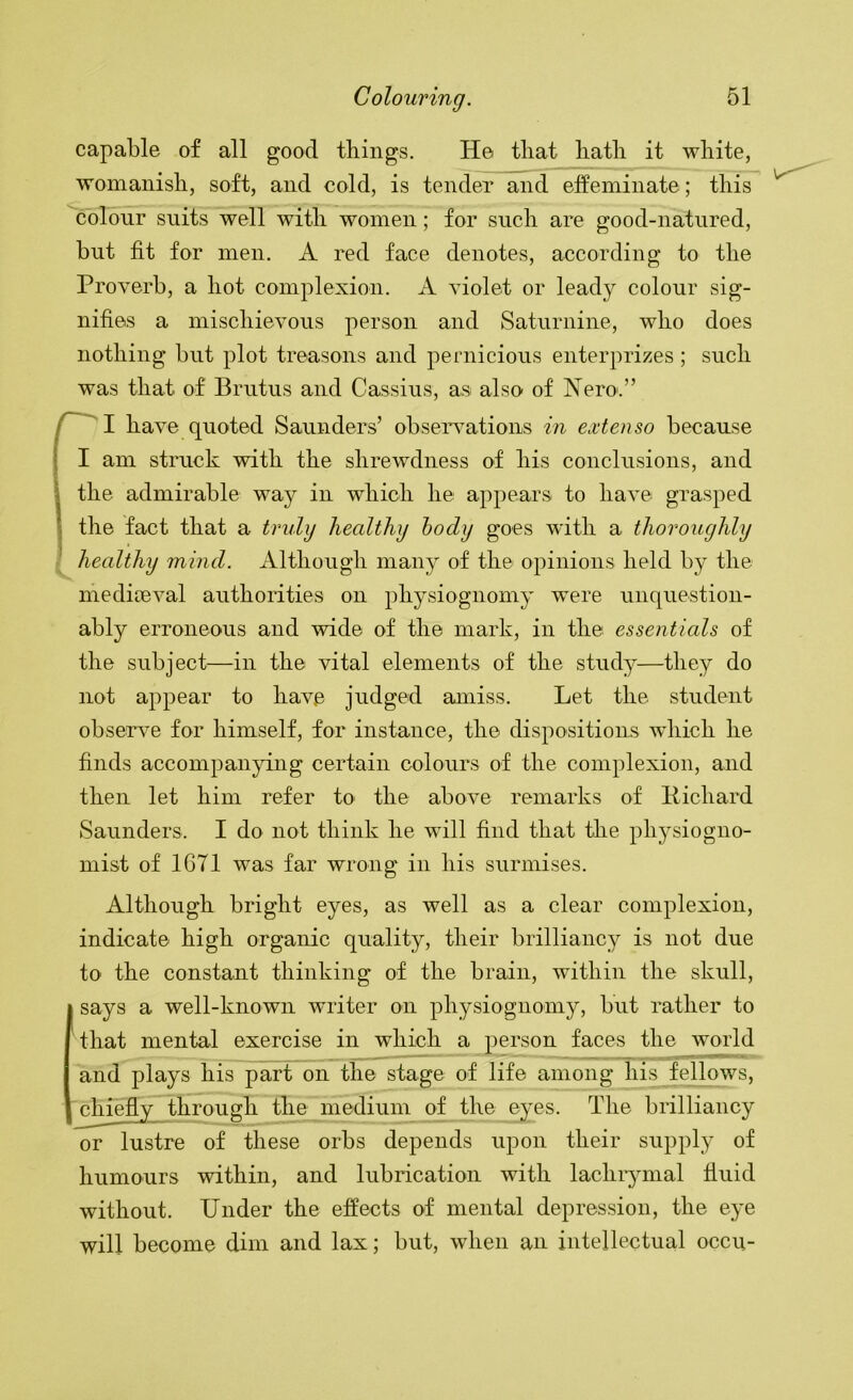 capable of all good tilings. He tliat liatli it white, womanish, soft, and cold, is tender and effeminate; this colour suits well with women; for such are good-natured, but fit for men. A red face denotes, according to the Proverb, a hot complexion. A violet or leady colour sig- nifies a mischievous person and Saturnine, who does nothing but plot treasons and pernicious enterprizes ; such was that of Brutus and Cassius, as also of Nero'.” have quoted Saunders’ obseiwations in exten&o because I am struck with the shrewdness of his conclusions, and \ the admirable way in which he appears to have grasped I the fact that a truly healthy hody goes with a thoroughly ' healthy mind. Although many of the opinions held by the mediceval authorities on physiognomy were unquestion- ably erroneous and wide of the mark, in the essentials of the subject—in the vital elements of the study—they do not appear to have judged amiss. Let the student observe for himself, for instance, the dispositions wdiich he finds accompanying certain colours of the complexion, and then let him refer to the above remarks of Pichard Saunders. I do not think he will find that the physiogno- mist of 1671 was far wrong in his surmises. Although bright eyes, as well as a clear complexion, indicate high organic quality, their brilliancy is not due to the constant thinking of the brain, wuthin the skull, says a well-known writer on physiognomy, but rather to that mental exercise in which a person faces the world and plays his part on the stage of life among his fellows, ^hiefly through the medium of the eyes. The brilliancy or lustre of these orbs depends upon their supply of humours within, and lubrication with lachiymal fluid without. Under the effects of mental depression, the eye will become dim and lax; but, when an intellectual occii-