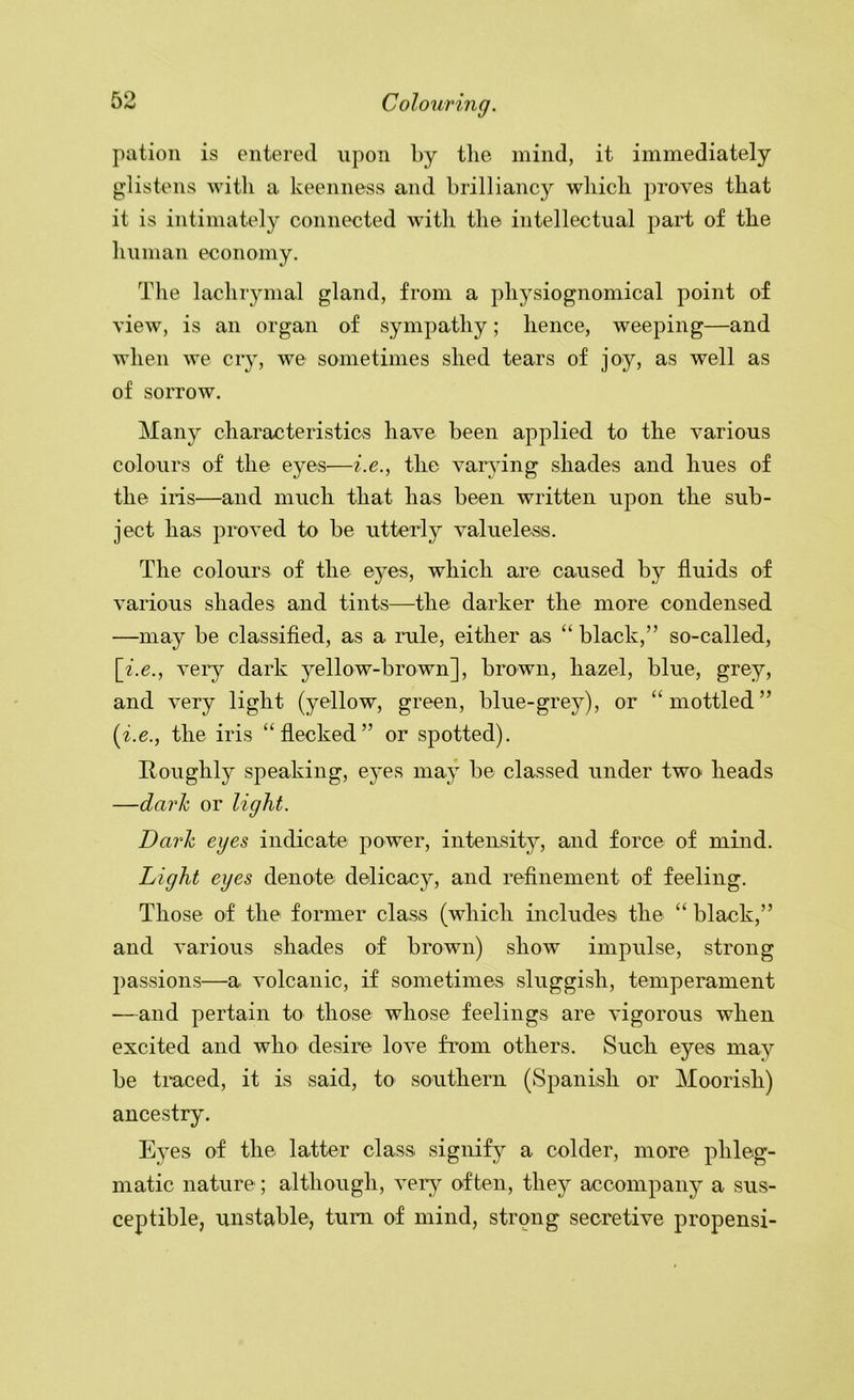 pation is entered upon by tlie mind, it immediately glistens with a keenness and brilliancy which proves that it is intimately connected with the intellectual part of the human economy. The lachiymal gland, from a physiognomical point of view, is an organ of sympathy; hence, weeping—and when we cry, we sometimes shed tears of joy, as well as of sorrow. Many characteristicsS have been applied to the various colours of the eyes—i.e., the varying shades and hues of the iris—and much that has been written upon the sub- ject has proved to be utterly valueless. The colours of the eyes, which are caused by fluids of various shades and tints—the darker the more condensed —may be classified, as a rule, either as “ black,” so-called, [i.e., very dark yellow-brown], brown, hazel, blue, grey, and very light (yellow, green, blue-grey), or “mottled” {i.e., the iris “flecked” or spotted). Roughly speaking, eyes may be classed under two heads —dark or light. Darh eyes indicate power, intensity, and force of mind. Light eyes denote delicacy, and refinement of feeling. Those of the former class (which includes the “ black,” and various shades of brown) show impulse, strong passions—a volcanic, if sometimes sluggish, temperament —and pertain to those whose feelings are vigorous when excited and who desire love from others. Such eyes may be traced, it is said, to southern (Spanish or Moorish) ancestry. Eyes of the latter class signify a colder, more phleg- matic nature; although, very often, they accompany a sus- ceptible, unstable, tuni of mind, strong secretive propensi-