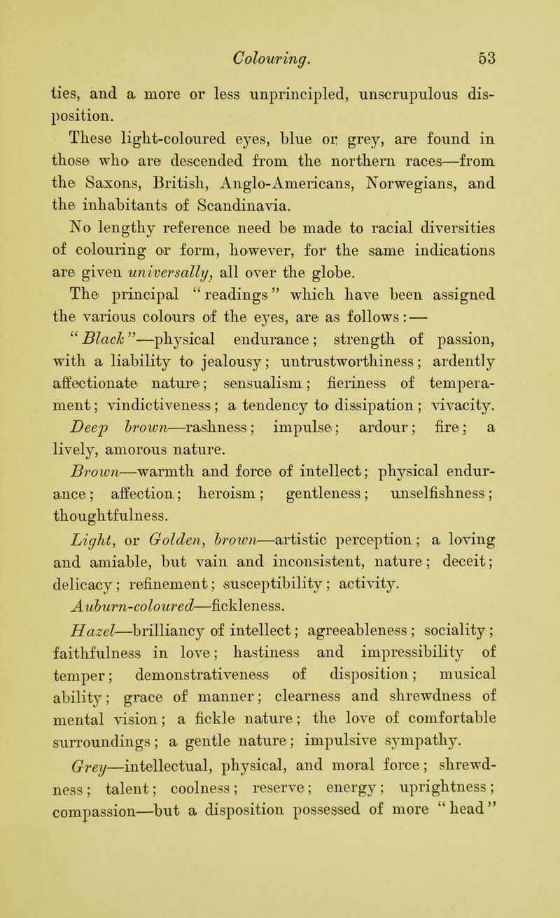 ties, and a more or less unprincipled, unscrupulous dis- position. These light-coloured eyes, blue or grey, are found in those who are descended from the northern races^—from the Saxons, British, Anglo-Americans, Norwegians, and the inhabitants of Scandinavia. No lengthy reference need be made to racial diversities of colouring or form, however, for the same indications are given universally, all over the globe. The principal “ readings ” which have been assigned the various colours of the eyes, are as follows: — “ Blach ”—physical endurance ; strength of passion, with a liability to jealousy; untrustworthiness; ardently affectionate nature; sensualism; fieriness of tempera- ment ; vindictiveness; a tendency to dissipation ; vivacity. Deej:) brown—rashness; impulse; ardour; fire; a lively, amorous nature. Brown—warmth and force of intellect; physical endur- ance ; affection ; heroism ; gentleness ; unselfishness ; thoughtfulness. Light, or Golden, brown—artistic perception; a loving and amiable, but vain and inconsistent, nature; deceit; delicacy; refinement; susceptibility; activity. Auburn-coloured—fickleness. Hazel—brilliancy of intellect; agreeableness ; sociality ; faitlifulness in love; hastiness and impressibility of temper; demonstrativeness of disposition; musical ability; grace of manner; clearness and shrewdness of mental vision; a fickle nature; the love of comfortable surroundings; a gentle nature; impulsive sympathj^ Grey—intellectual, physical, and moral force; shrewd- ness ; talent; coolness; reserve; energy; uprightness; compassion—but a disposition possessed of more “head”