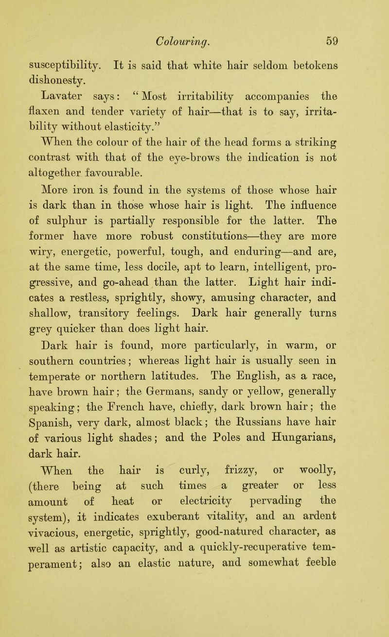 susceptibility. It is said that white liair seldom betokens dishonesty. Lavater says: “ Most irritability accompanies the flaxen and tender variety of hair—that is to say, irrita- bility without elasticity.” When the colour of the hair of the head foniis a striking contrast with that of the eye-brows the indication is not altogether favourable. More iron is found in the systems of those whose hair is dark than in those whose hair is light. The influence of sulphur is partially responsible for the latter. The former have more robust constitutions—they are more wiry, energetic, powerful, tough, and enduring—and are, at the same time, less docile, apt to' learn, intelligent, pro- gressive, and go-ahead than the latter. Light hair indi- cates a restless, sprightly, showy, amusing character, and shallow, transitory feelings. Dark hair generally turns grey quicker than does light hair. Dark hair is found, more particularly, in warm, or southern countries; whereas light hair is usually seen in temperate or northern latitudes. The English, as a race, have brown hair; the Germans, sandy or yellow, generally speaking; the Erench have, chiefly, dark brown hair; the Spanish, very dark, almost black; the Russians have hair of various light shades; and the Poles and Hungarians, dark hair. When the hair is curly, frizzy, or woolly, (there being at such times a greater or less amount of heat or electricity pervading the system), it indicates exuberant vitality, and an ardent vivacious, energetic, sprightly, good-natured character, as well as artistic capacity, and a quickly-recuperative tem- perament; also an elastic nature, and somewhat feeble