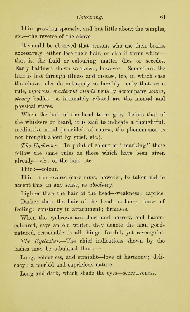 Thin, growing sparsely, and but little about the temples, etc.—the reverse of the above. It should be observed that persons who use their brains excessively, either lose their hair, or else it turns white— that is, the fluid or colouring matter dies or secedes. Early baldness shows weakness, however. Sometimes the hair is lost through illness and disease, too, in which case the above rules do not apply so forcibly—^only that, as a rule, vigorous, masterful minds usually accompany sound, strong bodies—so intimately related are the mental and physical states. When the hair of the head turns grey before that of the whiskers or beard, it is said to indicate a thoughtful, meditative mind (provided, of course, the phenomenon is not brought about by grief, etc.). The Eyebrows.—In point of colour or “ marking ” these follow the same rules asi those which have been given already—viz., of the hair, etc. Thick—colour. Thin—the reverse (care must, however, be taken not to accept this, in any sense, as absolute). Lighter than the hair of the head—weakness; caprice. Darker than the hair of the head—ardour; force of feeling ; constancy in attachment; firmness. When the eyebrows are short and narrow, and flaxen- coloured, says an old writer, they denote the man good- natured, reasonable in all things, feariul, yet revengeful. The Eyelashes.—The chief indications shown by the lashes may be tabulated thus; — Long, colourless, and straight.—love of harmony; deli- cacy ; a morbid and capricious nature. Long and dark, which shade the eyes—secretiveness.