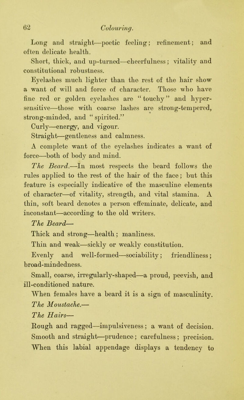 Long and straight—poetic feeling; refinement; and often delicate health. Short, thick, and u})-tnrned.—cheerfulness; vitality and constitutional robustness. Eyelashes much lighter than the rest of the hair show a want of will and force of character. Those who have fine red or golden eyelashes are “ touchy ” and hyper- sensitive—those with coarse lashes are strong-tempered, strong-minded, and “ spirited.” Curly—energy, and vigour. Straight'—gentleness and calmness. A complete want of the eyelashes indicates a want of force—both of body and mind. The Beard.—In most respects the beard follows the rules applied to the rest of the hair of the face; but this feature is especially indicative of the masculine elements of character—of vitality, strength, and vital stamina. A thin, soft beard denotes a person effeminate, delicate, and inconstant—according to the old writers. The Beard— Thick and strong—health ; manliness. Thin and weak—sickly or weakly constitution. Evenly and well-formed—;sociability; friendliness ; broad-mindedness. Small, coarse, irregularly-shaped—a proud, peevish, and ill-conditioned nature. When females have a beard it is a sign of masculinity. The Moustache.— The Hairs— Rough and ragged—impulsiveness; a want of decision. Smooth and straight.—prudence ; carefulness ; precision. When this labial appendage displays a tendency to