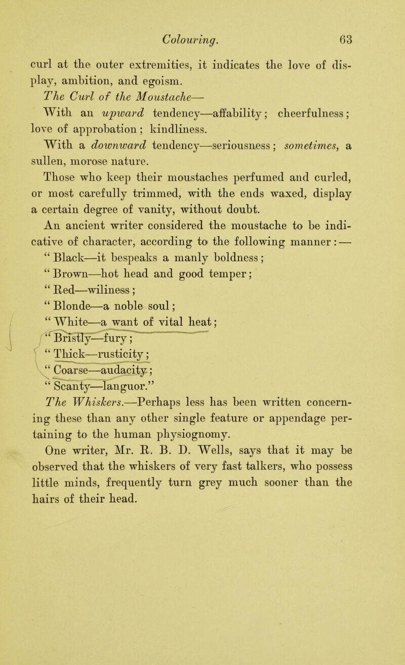 curl at tlie outer extremities, it indicates the love of dis- play, ambition, and egoism. The Curl of the Moustache— With an u'pward tendency—affability; cheerfulness ; love of approbation ; kindliness. With a downward tendency—seriousness; sometimes, a sullen, moroise nature. Those who keep their moustaches perfumed and curled, or most carefully trimmed, with the ends waxed, display a certain degree of vanity, without doubt. An ancient writer considered the moustache to be indi- cative of character, according to the following manner: — “ Black—it bespeaks a manly boldness; “ Brown—hot head and good temper; “ Red—wiliness ; “ Blonde—a noble soul; “ White—a want of vital heat; The Whishers.—Perhaps less has been written concern- ing these than any other single feature or appendage per- taining to the human physiognomy. One writer, Mr. R. B. D. Wells, says that it may be little minds, frequently turn grey much sooner than the hairs of their head. “ Thick—rusticity; “ Coarse—audacity; “ Scanty—languor.” observed that the whiskers of very fast talkers, who possess