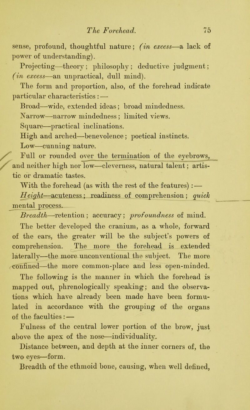 sense, profound, tliouglitfnl nature; (in excess—a lack of power of understanding). Projecting—tlieory ; pliilosopliy ; deductive judgment; (ifi excess—an unpractical, dull mind). The form and proportion, also, of the forehead indicate particular characteristics : — Broad—wide, extended ideas; broad mindedness. Narrow—narrow mindedness ; limited views. Square—practical inclinations. High and arched—benevolence ; poetical instincts. Low—cunning nature. Full or rounded over the termination of the eyebrows, and neither high nor low—cleverness, natural talent; artis- tic or dramatic tastes. With the forehead (as with the rest of the features) : — height—-acuteness; readiness of comprehension ; quich mental process. Breadth—^retention ; accuracy; 'profoundness of mind. The better developed the cranium, as a whole, forward of the ears, the greater will be the subject’s powers of comprehension. The more the forehead is extended laterally—the more unconventional the subject. The more confined—the more common-place and less open-minded. The following is the manner in which the forehead is mapped out, phrenolo'gically speaking; and the observa- tions which have already been made have been formu- lated in accordance with the grouping of the organs of the faculties: — Fulness of the central lower portion of the brow, just above the apex of the nose^—individuality. Distance between, and depth at the inner corners of, the two eyes—form. Breadth of the ethmoid bone, causing, when well defined.