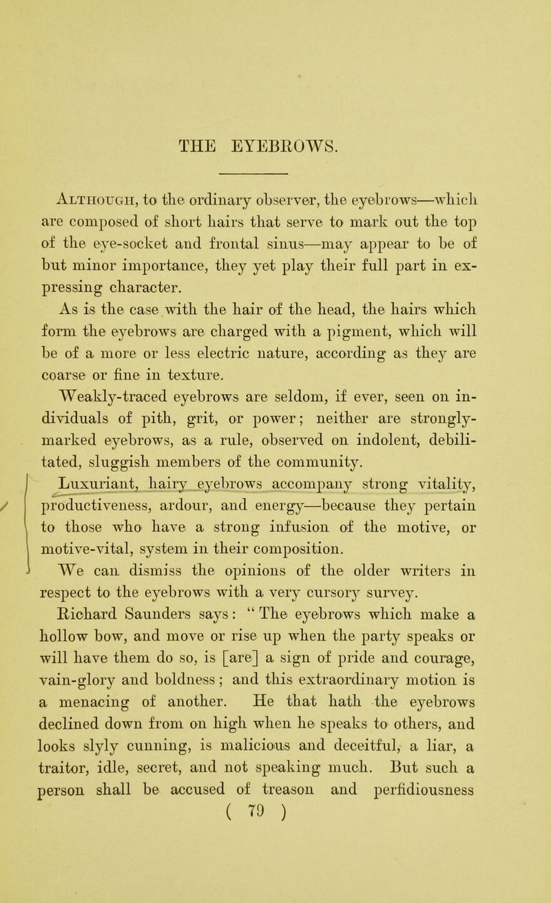 Although, to the ordinary observer, the eyebrows—wliicli are composed of short hairs that serve to mark out the top of the eye-socket and frontal sinus—may appear to be of bnt minor importance, they yet play their full part in ex- pressing character. As is the case with the hair of the head, the hairs which form the eyebrows are charged with a pigment, which will be of a more or less electric nature, according as they are coarse or fine in texture. Weakly-traced eyebrows are seldom, if ever, seen on in- dividuals of pith, grit, or power; neither are strongly- marked eyebrows, as a mle, observed on indolent, debili- tated, sluggish members of the community. Luxuriant, hairy eyebrows accompany strong vitality, productiveness, ardour, and energy—because they pertain to those who' have a strong infusion of the motive, or motive-vital, system in their composition. We can dismiss the opinions of the older writers in respect to the eyebrows with a very cursory suiwey. Richard Saunders says: “ The eyebrows which make a hollow bow, and move or rise up when the party speaks or will have them do so, is [are] a sign of pride and courage, vain-glory and boldness; and this extraordinary motion is a menacing of another. He that hath the eyebrows declined down from on high when he speaks to others, and looks slyly cunning, is malicious and deceitful, a liar, a traitor, idle, secret, and not speaking much. But such a person shall be accused of treason and perfidiousness