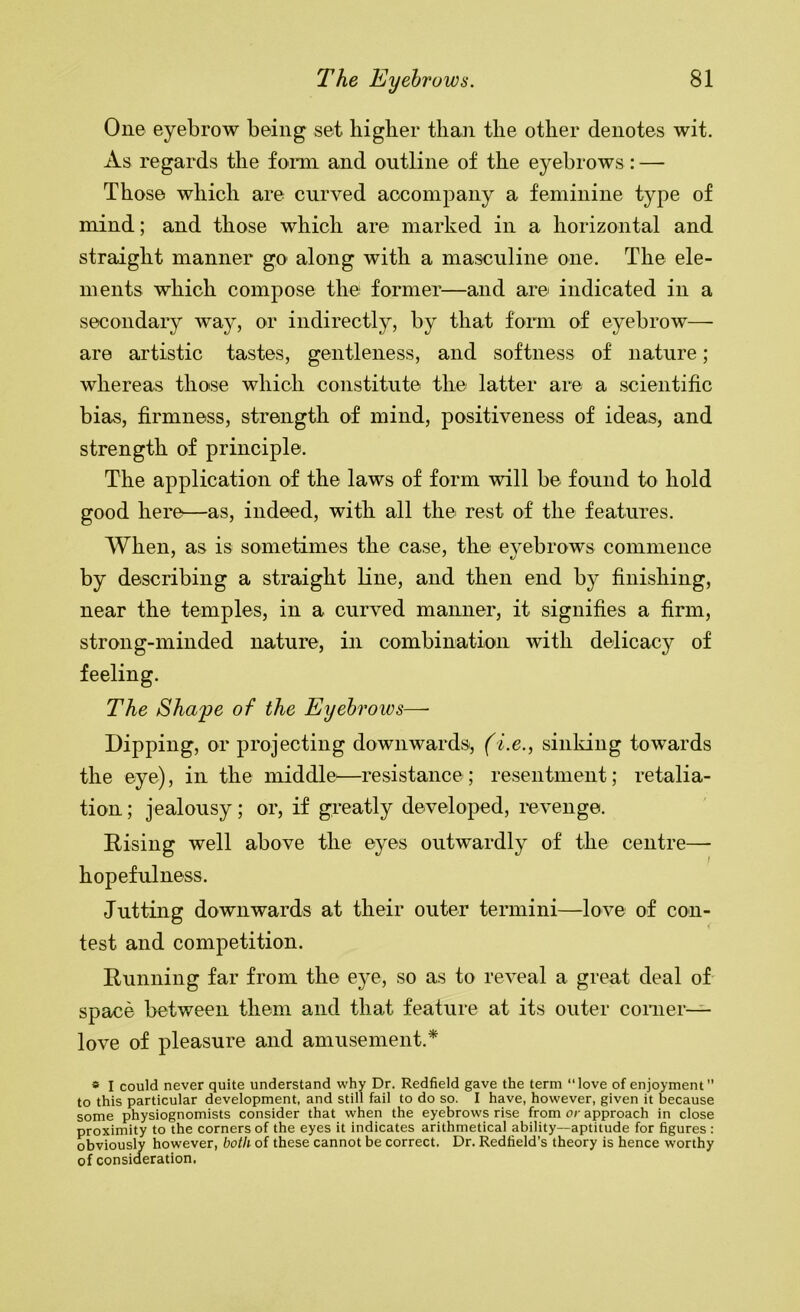 One eyebrow being set higher than the other denotes wit. As regards the fomi and outline of the eyebrows: — Those which are curved accompany a feminine type of mind; and those which are marked in a horizontal and straight manner go along with a masculine one. The ele- ments which compose the former—and are indicated in a secondary way, or indirectly, by that form of eyebrow— are artistic tastes, gentleness, and softness of nature; whereas those which constitute the latter are a scientific bias, firmness, strength of mind, positiveness of ideas, and strength of principle. The application of the laws of form will be found to hold good here—as, indeed, with all the rest of the features. When, as is sometimes the case, the eyebrows commence by describing a straight line, and then end by finishing, near the temples, in a curved manner, it signifies a firm, strong-minded nature, in combination with delicacy of feeling. The Sha'pe of the Eyebrows—• Dipping, or projecting downwardsi, (i.e., sinking towards the eye), in the middle—resistance; resentment; retalia- tion ; jealousy; or, if greatly developed, revenge. Rising well above the eyes outwardly of the centre—■ hopefulness. Jutting downwards at their outer termini—love of con- test and competition. Running far from the eye, so as to reveal a great deal of space between them and that feature at its outer comer- love of pleasure and amusement.* » I could never quite understand why Dr. Redfield gave the term “love of enjoyment to this particular development, and still fail to do so. I have, however, given it because some physiognomists consider that when the eyebrows rise from or approach in close proximity to the corners of the eyes it indicates arithmetical ability—aptitude for figures : obviously however, both of these cannot be correct. Dr. Redfield’s theory is hence worthy of consideration.