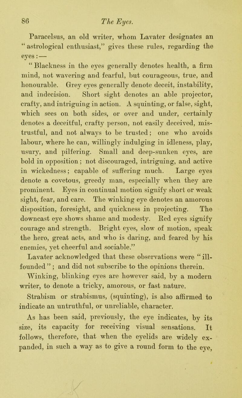 Paracelsus, an old writer, wliom Lavater designates an “ astrological entluisiast,” gives tliese rules, regarding tlie eyes:— “ Blackness in the eyes generally denotes health, a firm mind, not wavering and fearful, but courageous, true, and honourable. Grey eyes generally denote deceit, instability, and indecision. Short sight denotes an able projector, crafty, and intriguing in action. A squinting, or false, sight, which sees on both sides, or over and under, certainly denotes a deceitful, crafty person, not easily deceived, mis- trustful, and not always to be trusted; one who avoids labour, where he can, willingly indulging in idleness, play, usury, and pilfering. Small and deep-sunken eyes, are bold in opposition; not discouraged, intriguing, and active in wickedness; capable of suffering much. Large eyes denote a covetous, greedy man, especially when they are prominent. Eyes in continual motion signify short or weak sight, fear, and care. The winking eye denotes an amorous disposition, foresight, and quickness in projecting. The downcast eye shows shame and modesty. Bed eyes signify courage and strength. Bright eyes, slow of motion, speak the hero, great acts, and who is daring, and feared by his enemies, yet cheerful and sociable.” Lavater acknowledged that these observations were “ ill- founded” ; and did not subscribe to the opinions therein. AVinking, blinking eyes are however said, by a modern writer, to denote a tricky, amorous, or fast nature. Strabism or strabismus, (squinting), is also affirmed to indicate an untruthful, or unreliable, character. As has been said, previously, the eye indicates, by its size, its capacity for receiving visual sensations. It follows, therefore, that when the eyelids are widely ex- panded, in such a way as to give a round form to the eye,