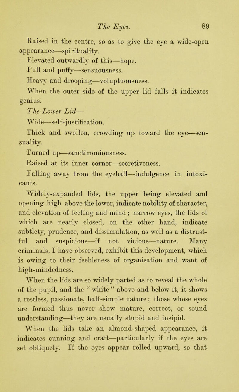 Raised in tlie centre, so as to give tlie eye a wide-open appearance—spirituality. Elevated outwardl}^ of this—hope. Full and puffy—sensuousness. Heavy and drooping—voluptuousness. When the outer side of the upper lid falls it indicates genius. The Lower Lid— AV ide—self-j ustification. Thick and swollen, crowding up toward the eye—sen- suality. Turned up—sanctimoniousness. Raised at its inner comer—secretiveness. Falling away Horn the eyeball—indulgence in intoxi- cants. AVidely-expanded lids, the upper being elevated and opening high above the lower, indicate nobility of character, and elevation of feeling and mind; narrow eyes, the lids of which are nearly closed, on the other hand, indicate subtlety, prudence, and dissimulation, as well as a distrust- ful and suspicious—if not vicious^—nature. Alany criminals, I have obseiwed, exhibit this development, which is owing to their feebleness of organisation and want of high-mindedness. AA^hen the lids are so widely parted as to reveal the whole of the pupil, and the “ white ” above and below it, it shows a restless, passionate, half-simple nature; those whose eyes are formed thus never show mature, correct, or sound understanding—they are usuall}?' stupid and insipid. AVhen the lids take an almond-shaped appearance, it indicates cunning and craft—particularly if the eyes are set obliquely. If the eyes appear rolled upward, so' that