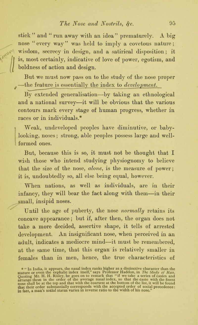 stick ” and “ run away with an idea” prematurely. A big nose “ every way ” was held to imply a covetous nature; V wisdom, secrecy in design, and a satirical disposition; it /r is, most certainly, indicative of love of power, egotism, and / boldness of action and design. But we must now pass on to the study of the nose proper ^ —tl^feature is essentially the index to development. By extended generalisation—by taking an ethnological and a national survey—it will be obvious that the various contours mark every stage of human progress, whether in races or in individuals.* Weak, undeveloped peoples have diminutive, or haby- looking, noses; strong, able peoples possess large and well- formed ones. But, because this is so, it must not be thought that I wish those who intend studying physiognomy to believe that the size of the nose, alone, is the measure of power; it is, undoubtedly so, all else being equal, however. When nations, as well as individuals, are in their infancy, they will hear the fact along with them—in their small, insipid noses. Until the age of puberty, the nose normally retains its concave appearance; hut if, after then, the organ does not take a more decided, assertive shape, it tells of arrested development. An insignificant nose, when perceived in an adult, indicates a mediocre mind—it must be remembered, at the same time, that this organ is relatively smaller in females than in men, hence, the true characteristics of * “ In India, it appears, the nasal index ranks higher as a distinctive character than the stature or even the cephalic index itself,” says Professor Haddon, in The Study of Man. Quoting Mr. H. H. Risley, he goes on to remark that “if we take a series of castes and arrange them in the order of the average nasal index, so that the caste with the finest nose shall be at the top and that with the coarsest at the bottom of the list, it will be found that their order substantially corresponds with the accepted order of social precedence: in fact, a man's social status varies in inverse ratio to the width of his nose.