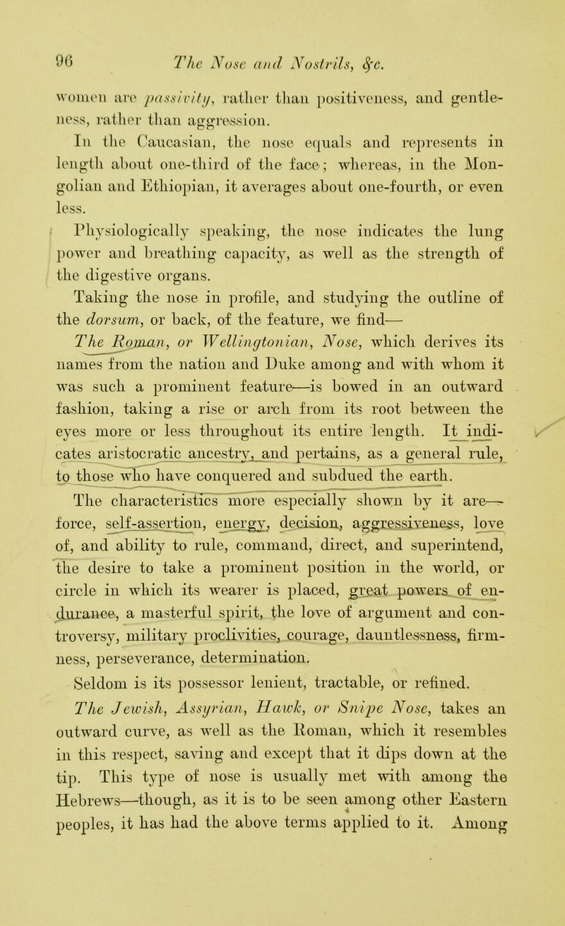 woiiic'ii ari' passivity, ratlior than positivoiiess, and gentle- ness, rather tlian ao’o;r(\ssion. In the Caucasian, the nose equals and represents in lengtli about one-third of the face ; Avhereas, in the Mon- golian and Ethiopian, it averages about one-fourth, or even less. riiysiologically speaking, the nose indicates the lung power and breathing capacity, as well as the strength of the digestive organs. Taking the nose in profile, and studying the outline of the dorsum, or back, of the feature, we find— The ^maii, or Wellingto/iian, Nose, which derives its names from the nation and Duke among and with whom it was such a prominent feature^—is bowed in an outward fashion, taking a rise or arch from its root between the eyes more or less throughout its entire length. It indi- cates aristocratic ancestry, and pertains, as a general rule, to those~wli^iave conquered and subdued the earth. The characteristics more especially shown by it are- force, self-assertion, energy, decision, aggressiveness, love of, and ability to rule, command, direct, and superintend, the desire to take a prominent position in the world, or circle in which its wearer is placed, great powers of en- durance, a mastei-ful spirit, the love of argument and con- troversy, military proclivities, courage, dauntlessness, firm- ness, perseverance, determination. Seldom is its possessor lenient, tractable, or refined. The Jewish, Assyrian, Hawk, or Snipe Nose, takes an outward curve, as well as the Homan, which it resembles in this respect, saving and except that it dips down at the tip. This type of nose is usually met with among the Hebrews—though, as it is to be seen among other Eastern peoples, it has had the above terms applied to it. Among