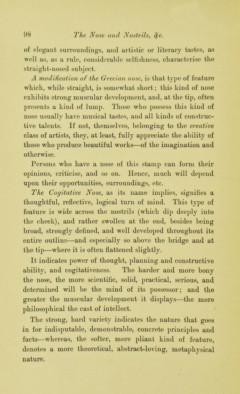 of clogant siiiTounclings, and artistic or literaiy tastes, as well as, as a rule, considerable selfishness, characterise the straight-nosed subject. -d modiiication of the Grecian )wse, is that type of feature which, while straight, is somewhat short; this kind of nose exhibits strong muscular development, and, at the tip, often presents a kind of lump. Those who possess this kind of nose usually have musical tastes, and all kinds of construc- tive talents. If not, themselves, belonging to the creative class of artists, they, at least, fully appreciate the ability of those who produce beautiful works—of the imagination and otherwise. Persons who have a nose of this stamp can form their opinions, criticise, and so on. Hence, much will depend upon their opportunities, surroundings, etc. The Cogitative Nose, as its name implies, signifies a thoughtful, reflective, logical turn of mind. This type of feature is wide across the nostrils (which dip deeply into the cheek), and rather swollen at the end, besides being broad, strongly defined, and well developed throughout its entire outline—and especially so above the bridge and at the tip—where it is often flattened slightly. It indicates power of thought, planning and constructive ability, and cogitativeness. The harder and more bony the nose, the more scientific, solid, practical, senous, and determined will be the mind of its possessor; and the greater the muscular development it displays—the more philosophical the cast of intellect. The strong, hard variety indicates the nature that goes in for indisputable, demonstrablei, concrete piinciples and facts—whereas, the softer, more pliant kind of feature, denotes a more theoretical, abstract-loving, metaphysical nature.