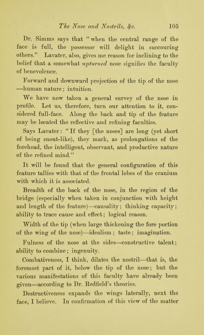 Dr. Simms says that “ when the central range of the face is full, the possessor will delight in succouring others.” Lavater, also, gives me reason for inclining to the belief that a somewhat upturned nose signifies the faculty of benevolence. Forward and downward projection of the tip of the nose —human nature ; intuition. We have now taken a general survey of the nose in profile. Let us, therefore, turn our attention to it, con- sidered full-face. Along the back and tip of the feature may be located the reflective and refining faculties. Says Lavater: “ If they [the noses] are long (yet shoii; of being snout-like), they mark, as prolongations of the forehead, the intelligent, observant, and productive nature of the refined mind.” It will be found that the general configuration of this feature tallies with that of the frontal lobes of the cranium with which it is associated. Breadth of the back of the nose, in the region of the bridge (especially when taken in conjunction with height and length of the feature)—causality; thinking capacity; ability to trace cause and effect; logical reason. Width of the tip (when large thickening the fore portion of the wing of the nose)—idealism ; taste; imagination. Fulness of the nose at the sides—constructive talent; ability to combine ; ingenuity. Combativeness, I think, dilates the nostril—that is, the foremost part of it, below the tip of the nose ; but the various manifestations of this faculty have already been given—according to Dr. Redfield’s theories. Destructiveness expands the wings laterally, next the face, I believe. In confirmation of this view of the matter