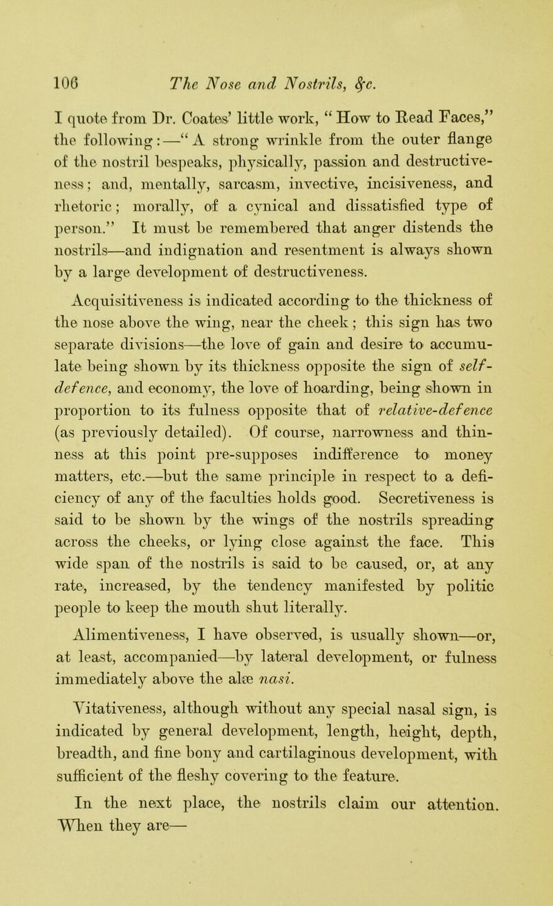 I qiioio from Dr. Coates’ little work, “ How to Head Faces,” tlie following:—“A strong wrinkle from the outer flange of the nostril bespeaks, physically, passion and destnictive- ness; and, mentally, sarcasm, invective, incisiveness, and rhetoric; morally, of a cynical and dissatisfied type of person.” It must be remembered that anger distends the nostrils—and indignation and resentment is always shown by a large development of destructiveness. Acquisitiveness is indicated according to the thickness of the nose above the wing, near the cheek; this sign has two separate divisions—the love of gain and desire to accumu- late being shown by its thickness opposite the sign of self- defence, and economy, the love of hoarding, being shown in proportion to its fulness opposite that of relative-defence (as pre\dously detailed). Of course, narrowness and thin- ness at this point pre-supposes indiflerence to' money matters, etc.—but the same principle in respect to a defi- ciency of any of the faculties holds good. Secretiveness is said to be shown by the wings of the nostrils spreading across the cheeks, or lying close against the face. This wide span of the nostrils is said to be caused, or, at any rate, increased, by the tendency manifested by politic people to keep the mouth shut literally. Alimentiveness, I have observed, is iLSually shown—or, at least, accompanied—by lateral development, or fulness immediately above the al[e nasi. Yitativeness, although without any special nasal sign, is indicated by general development, length, height, depth, breadth, and fine bony and cartilaginous development, with sufficient of the fleshy covering to the feature. In the next place, the nostrils claim our attention. YHien they are—