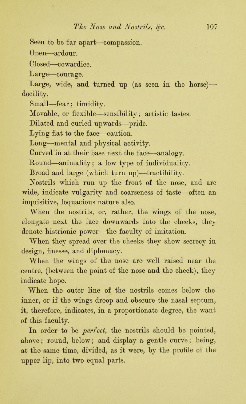 Seen to be far apart—compassion. Open—ardour. Closed—cowardice. L ar ge—coura ge. Large, wide, and turned up (as seen in the horse)— docility. Small—fear ; timidity. Movable, or flexible—sensibility; artistic tastes. Dilated and curled upwards—pride. Lying flat to the face^—caution. Long—mental and physical activity. Curved in at their base next the face—analogy. Round—animality; a low type of indi\dduality. Broad and large (which turn up)—tractibility. Nostrils which run up the front of the nose, and are wide, indicate vulgarity and coarseness of taste—often an inquisitive, loquacious nature also. When the nostrils, or, rather, the wings of the nose, elongate next the face downwards into the cheeks, they denote histrionic power—the faculty of imitation. When they spread over the cheeks they show secrecy in design, flnessei, and diplomacy. When the wings of the nose are well raised near the centre, (between the point of the nose and the cheek), they indicate hope. When the outer line of the nostrils comes below the inner, or if the wings droop and obscure the nasal septum, it, therefore, indicates, in a proportionate degree, the want of this faculty. In order to be ^perfect, the nostrils should be pointed, above; round, below; and display a gentle cim^e; being, at the same time, divided, as it were, by the profile of the upper lip, into two equal parts.