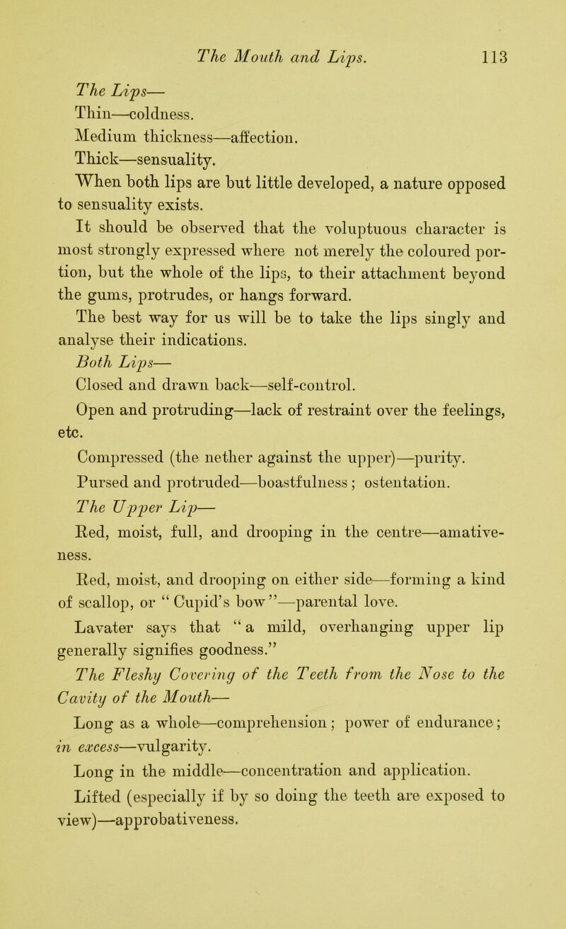 The Lips— Thin—coldness. Medium thickness—affection. Thick—sensuality. When both lips are but little developed, a nature opposed to sensuality exists. It should be observed that the voluptuous character is most strongly expressed where not merely the coloured por- tion, but the whole of the lips, to their attachment beyond the gums, protrudes, or hangs forward. The best way for us will be to take the lips singly and analyse their indications. Both Lips— Closed and drawn back—^^self-control. Open and protruding—lack of restraint over the feelings, etc. Compressed (the nether against the upper)—purity. Pursed and protruded—boastfulness ; ostentation. The TJpper Lip— Ped, moist, full, and drooping in the centre—amative- ness. Ped, moist, and drooping on either side—forming a kind of scallop, or “ Cupid’s bow”^—parental love. Lavater says that “ a mild, overhanging upper lip generally signifies goodness.” The Fleshy Covering of the Teeth from the Nose to the Cavity of the Mouth— Long as a whole^—comprehension ; power of endurance; in excess—vulgarity. Long in the middle—concentration and application. Lifted (especially if by so doing the teeth are exposed to view)—approbativeness.