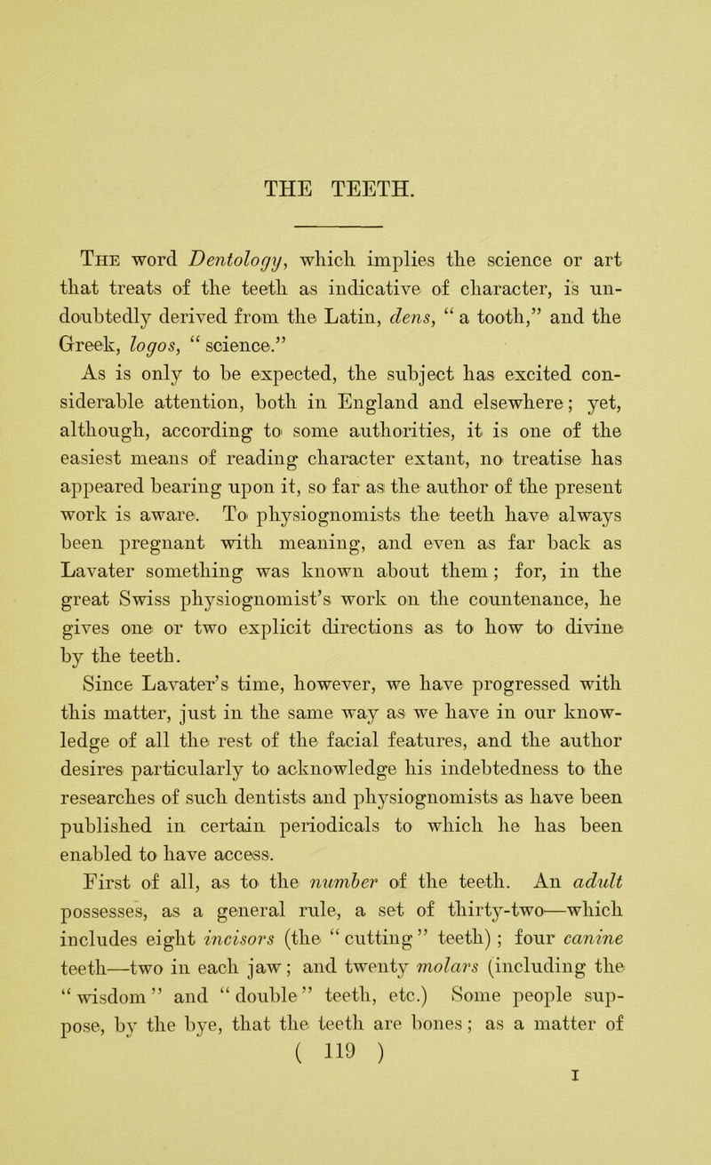 The word Dentology, wliicli implies tlie science or art that treats of the teeth as indicative of character, is un- do'uhtedly derived from the Latin, dens, “ a tooth,” and the Greek, logos, “ science.” As is only to he expected, the subject has excited con- siderable attention, both in England and elsewhere; yet, although, according to' some authorities, it is one of the easiest means of reading character extant, no treatise has appeared bearing upon it, so far as the author of the present work is aware. To' physiognomists the teeth have always been pregnant with meaning, and even as far hack as Lavater something was known about them; for, in the great Swiss physiognomist’s work on the countenance, he gives one or two explicit directions as to how to di^dne by the teeth. Since Lavater’s time, however, we have progressed with this matter, just in the same way as we have in our know- ledge of all the rest of the facial features, and the author desires particularly to acknowledge his indebtedness to the researches of such dentists and phj^siognomists as have been published in certain penodicals to which he has been enabled to have access. First of all, as to the number of the teeth. An adidt possesses, as a general rule, a set of thirty-two—which includes eight incisors (the “cutting” teeth) ; four canine teeth—two in each jaw; and twenty molars (including the “wisdom” and “double” teeth, etc.) Some people sup- pose, by the bye, that the teeth are bones; as a matter of ( 119 )