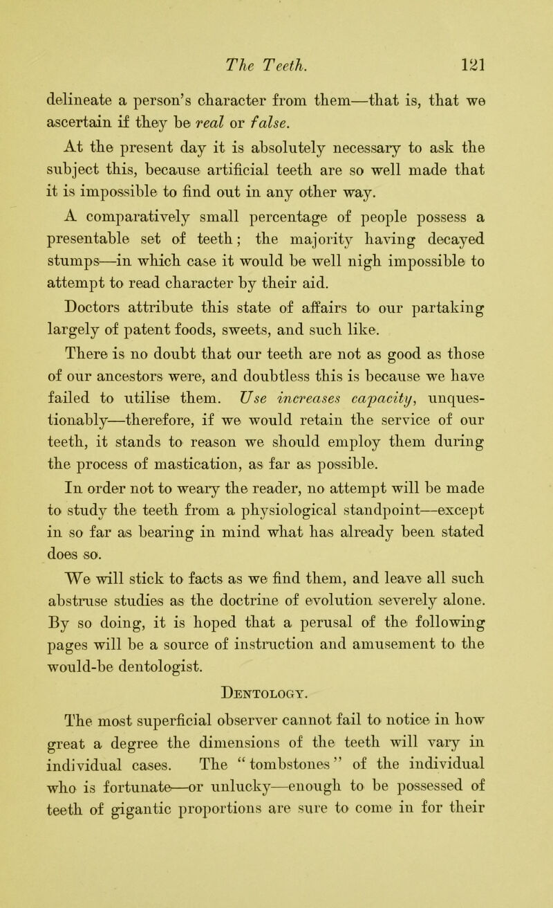 delineate a person’s character from them—that is, that we ascertain if they be real or false. At the present day it is absolutely necessary to ask the subject this, because artificial teeth are so well made that it is impossible to find out in any other way. A comparatively small percentage of people possess a presentable set of teeth; the majority having decayed stumps—in which case it would be well nigh impossible to attempt to read character by their aid. Doctors attribute this state of affairs to our partaking largely of patent foods, sweets, and such like. There is no doubt that our teeth are not as good as those of our ancestors were, and doubtless this is because we have failed to utilise them. Use increases cajoacity, unques- tionably—therefore, if we would retain the service of our teeth, it stands to reason we should employ them during the process of mastication, as far as possible. In order not to weary the reader, no attempt will be made to study the teeth from a physiological standpoint—except in so far as bearing in mind what has already been stated does so. We will stick to facts as we find them, and leave all such abstruse studies as the doctrine of evolution severely alone. By so doing, it is hoped that a perusal of the following pages will be a source of instruction and amusement to the would-be dentologist. Dentology. The most superficial observer cannot fail to notice in how great a degree the dimensions of the teeth will vaiy in individual cases. The “tombstones” of the individual who is fortunate—or unlucky—enough to be possessed of teeth of gigantic proportions are sure to come in for their