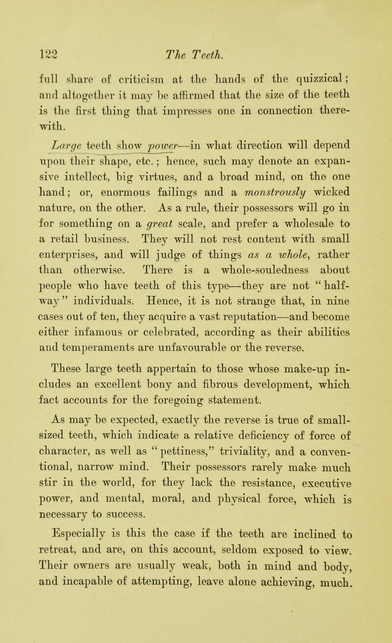 1 oo 1 .Np fV The Teeth. full share of criticism at the hands of the quizzical; and altogether it may he affirmed that the size of the teeth is the first thing that impresses one in connection there- with. Large teeth show iioioer—in what direction will depend upon their shape, etc.; hence, such may denote an expan- sive intellect, big virtues, and a broad mind, on the one hand; or, enormous failings and a monstrously wicked nature, on the other. As a rule, their possessors will go in for something on a great scale, and prefer a wholesale to a retail business. They will not rest content with small enterprises, and will judge of things as a whole, rather than otherwise. There is a whole-souledness about people who have teeth of this type'—they are not “ half- way” individuals. Hence, it is not strange that, in nine cases out of ten, they acquire a vast reputation—and become either infamous or celebrated, according as their abilities and temperaments are unfavourable or the reverse. These large teeth appertain to those whose make-up in- cludes an excellent bony and fibrous development, which fact accounts for the foregoing statement. As may be expected, exactly the reverse is true of small- sized teeth, which indicate a relative deficiency of force of character, as well as “ pettiness,” triviality, and a conven- tional, narrow mind. Their possessors rarely make much stir in the world, for they lack the resistance, executive power, and mental, moral, and physical force, which is necessary to success. Especially is this the case if the teeth are inclined to retreat, and are, on this account, seldom exposed to view. Their owners are usually weak, both in mind and body, and incapable of attempting, leave alone achieving, much.