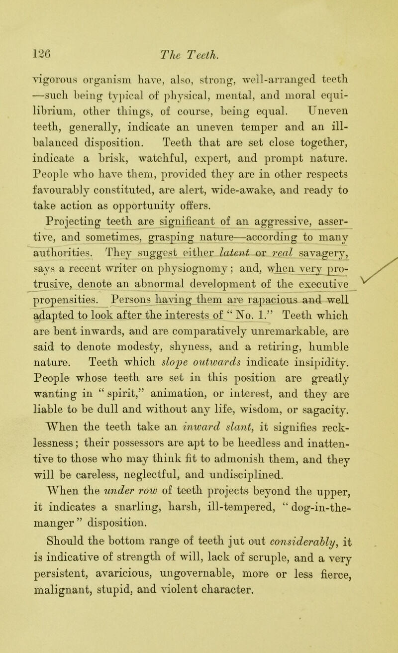 'STp^oroiis oro’anisni liav(% also, strong, well-aiTanged teeth —such being tv|»ical of physical, mental, and moral equi- librium, other things, of course, being equal. Uneven teeth, generally, indicate an uneven temper and an ill- balanced disposition. Teeth that are set close together, indicate a brisk, watchful, expert, and prompt nature. People who have them, provided they are in other respects favourably constituted, are alert, wide-awake, and read}^ to take action as opportunity offers. Projecting teeth are significant of an aggressive, asser- tive, and sometimes, grasping nature—according to many authorities. They suggest either latent or real savagery, says a recent writer on physiognomy; and, when vei^ pro- tmsive, denote an abnormal development of the executive propensities. Persons having them are rapacious and well adapted to look after the interests of “ No. 1.” Teeth which are bent inwards, and are comparatively unremarkable, are said to denote modesty, shyness, and a retiring, humble nature'. Teeth which sloj)e outwards indicate insipidity. People whose teeth are set in this position are greatly wanting in “ spirit,” animation, or interest, and they are liable to be dull and without any life, wisdom, or sagacity. When the teeth take an inward slant, it signifies reck- lessness ; their possessors are apt to be heedless and inatten- tive to those who may think fit to admonish them, and they will be careless, neglectful, and undisciplined. When the under row of teeth projects beyond the upper, it indicates a snarling, harsh, ill-tempered, “ dog-in-the- manger ” disposition. Should the bottom range of teeth jut out considerably, it is indicative of strength of will, lack of scruple, and a very persistent, avaricious, ungovernable, more or less fierce, malignant, stupid, and violent character.