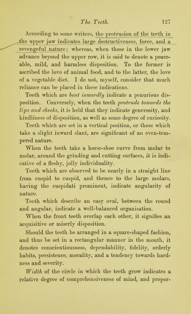 J- According to some writers, the protrusion of the teeth in he npper jaw indicates large destmctiveness, force, and a revengeful nature ; whereas, when those in the lower jaw advance beyond the upper row, it is said to denote a peace- able, mild, and harmless disposition. To the former is ascribed the love of animal food, and to the latter, the love of a vegetable diet. I do not, myself, consider that much reliance can be placed in these indications. Teeth which are hent inwardly indicate a penurious dis- position. Conversely, when the teeth 'protrude towards the lips and cheehs, it is held that they indicate generosity, and kindliness of disposition, as well as some degree of curiosity. Teeth which are set in a vertical position, or those which take a slight inward slant, are significant of an even-tem- pered nature. When the teeth take a horse-shoe curve from molar to molar, around the grinding and cutting surfaces, it is indi- cative of a fleshy, jolly individuality. Teeth which are observed to be nearly in a straight line from cuspid to cuspid, and thence to the large molars, having the cuspidati prominent, indicate angularity of nature. Teeth which describe an easy oval, between the round and angular, indicate a well-balanced organisation. When the front teeth overlap each other, it signifies an acquisitive or miserly disposition. Should the teeth be arranged in a square-shaped fashion, and thus be set in a rectangular manner in the mouth, it denotes conscientiousness, dependability, fidelity, orderly habits, persistence, morality, and a tendency towards hard- ness and severity. Width of the circle in which the teeth grow indicates a relative degree of comprehensiveness of mind, and proper-