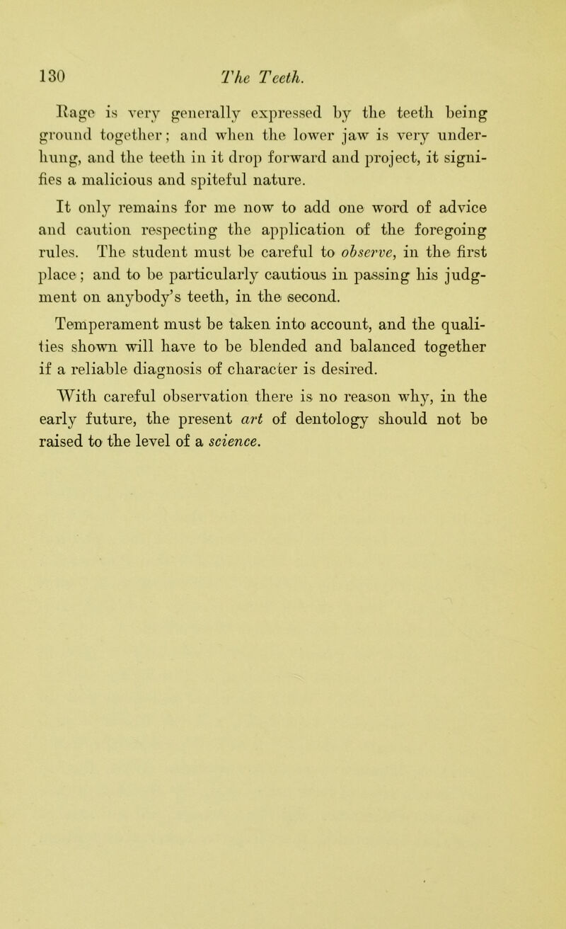 Rag;e is very generally expressed by the teeth being ground together; and when the lower jaw is very iinder- hnng, and the teeth in it drop forward and project, it signi- fies a malicious and spiteful nature. It only remains for me now to add one word of advice and caution respecting the application of the foregoing rules. The student must be careful to observe, in the first place; and to be particularly cautious in passing his judg- ment on anybody’s teeth, in the second. Temperament must be taken into account, and the quali- fies shown will have to be blended and balanced together if a reliable diagnosis of character is desired. With careful observation there is no reason why, in the early future, the present art of dentology should not be raised to the level of a science.
