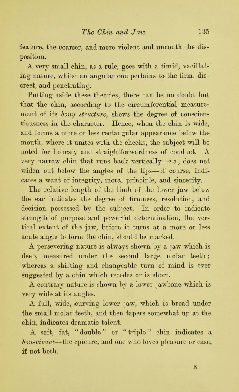 feature, tlie coarser, and more violent and uncoutli the dis- position. A very small cliin, as a rule, goes witli a timid, vacillat- ing nature, wliilst an angular one pertains to tlie firm, dis- creet, and penetrating. Putting aside these theories, there can he no doubt hut that the chin, according to the circumferential measure- ment of its hony structure, shows the degree of conscien- tiousness in the character. Hence, when the chin is wide, and forms a more or less rectangular appearance below the mouth, where it unites with the cheeks, the subject will be noted for honesty and straightforwardness of conduct. A very narrow chin that runs back vertically—i.e., does not widen out below the angles of the lips—of course, indi- cates a want of integrity, moral pinnciple, and sincerity. The relative length of the limb of the lower jaw below the ear indicates the degree of firmness, resolution, and decision possessed by the subject. In order to indicate strength of purpose and powerful determination, the ver- tical extent of the jaw, before it turns at a more or less acute angle to form the chin, should be marked. A persevering nature is always shown by a jaw which is deep, measured under the second large molar teeth ; whereas a shifting and changeable turn of mind is ever suggested by a chin which recedes or is short. A contrary nature is shown by a lower jawbone which is very wide at its angles. A full, wide, curving lower jaw, which is broad under the small molar teeth, and then tapers somewhat up at the chin, indicates dramatic talent. A soft, fat, double ” or “ triple ” chin indicates a hon-vivant—the epicure, and one who loves pleasure or ease, if not both. K