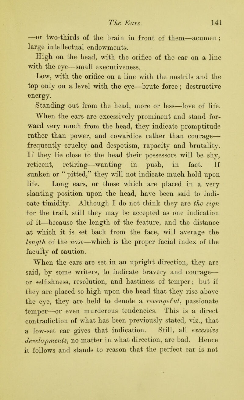 —or two-thirds of the brain in front of them—acumen; large intellectual endowments. High on the head, with the orifice of the ear on a line with the eye—small executiveness. Low, with the orifice on a line with the nostrils and the top only on a level with the eye—brute force; destructive energy. Standing out from the head, more or less—love of life. When the ears are excessively prominent and stand for- ward very much from the head, they indicate promptitude rather than power, and cowardice rather than courage— frequently cruelty and despotism, rapacity and brutality. If they lie close to the head their possessors will be shy, reticent, retiring—wanting in push, in fact. If sunken or “ pitted,” they will not indicate much hold upon life. Long ears, or those which are placed in a very slanting position upon the head, have been said to indi- cate timidity. Although I do not tliiiik they are the sign for the trait, still they may be accepted as one indication of it—because the length of the feature, and the distance at which it is set back from the face, will average the length of the nose—which is the proper facial index of the faculty of caution. When the ears are set in an upnght direction, they are said, by some winters, to indicate bravery and courage— or selfishness, resolution, and hastiness of temper; but if they are placed so high upon the head that they rise above the eye, they are held to denote a revengeful passionate temper—or even murderous tendencies. This is a direct contradiction of what has been previousl}^ stated, viz., that a low-set ear gives that indication. Still, all excessive developments, no matter in what direction, are bad. Hence it follows and stands to reason that the perfect ear is not