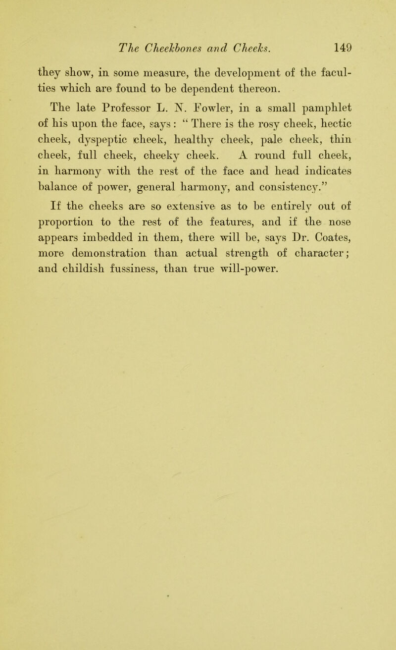 they show, in some measure, the development of the facul- ties which are found to be dependent thereon. The late Professor L. N. Fowler, in a small pamphlet of his upon the face, says : “ There is the rosy cheek, hectic cheek, dyspeptic cheek, healthy cheek, pale cheek, thin cheek, full cheek, cheeky cheek. A round full cheek, in harmony with the rest of the face and head indicates balance of power, g'eneral harmony, and consistency.” If the cheeks are so extensive as to be entirely out of proportion to the rest of the features, and if the nose appears imbedded in them, there will be, says Dr. Coates, more demonstration than actual strength of character; and childish fussiness, than true will-power.