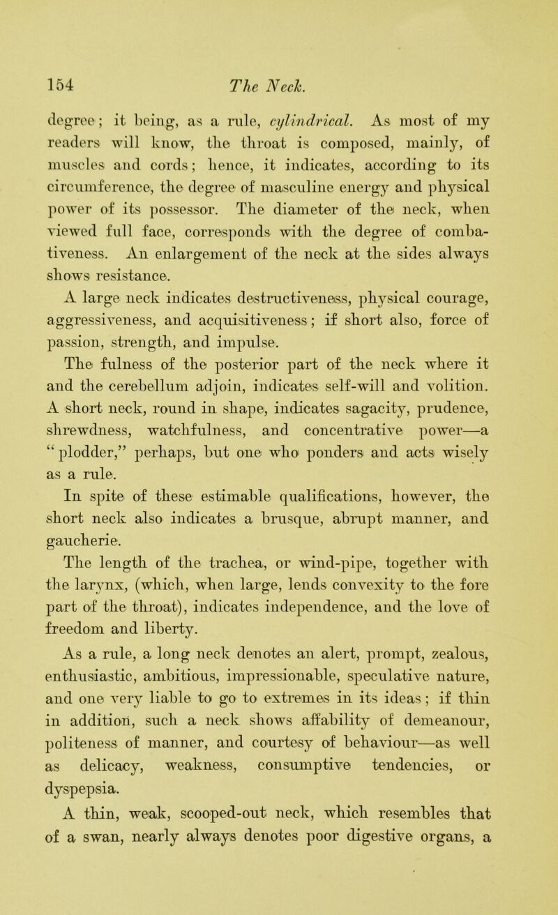 degree; it being, as a mle, cylmdrical. As most of my readers will know, tlie throat is composed, mainly, of muscles and cords; hence, it indicates, according to its circumference, the degree of masculine energy and physical power of its possessor. The diameter of the neck, when viewed full face, corresponds with the degree of coniha- tiveness. An enlargement of the neck at the sides always shows resistance. A large neck indicates destructiveness, physical courage, aggressiveness, and acquisitiveness ; if short also, force of passion, strength, and impulse. The fulness of the posterior part of the neck where it and the cerebellum adjoin, indicates self-will and volition. A short neck, round in shape, indicates sagacity, prudence, shrewdness, watchfulness, and concentrative power—a ‘‘ plodder,” perhaps, but one who' ponders and acts wisely as a rule. In spite of these estimable qualifications, however, the short neck also indicates a brusque, abrupt manner, and gaucherie. The length of the trachea, or wind-pipe, together with the larynx, (which, when large, lends convexity to the fore part of the throat), indicates independence, and the love of freedom and liberty. As a rule, a long neck denotes an alert, prompt, zealous, enthusiastic, ambitious, impressionable, speculative nature, and one very liable to go to extremes in its ideas; if thin in addition, such a neck shows affability of demeanour, politeness of manner, and courtesy of behaviour—as well as delicacy, weakness, consimiptive tendencies, or dyspepsia. A thin, weak, scooped-out neck, which resembles that of a swan, nearly always denotes poor digestive organs, a