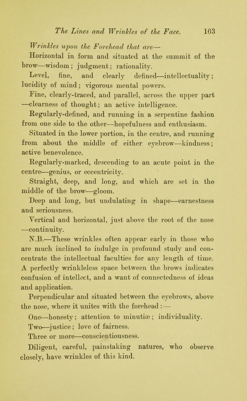 Wrinkles u'pon the Forehead that are— Horizontal in form and situated at tlie summit of tlie brow—wisdom; judgment; rationality. Level, tine, and clearly defined—intellectuality; lucidity of mind; vigorous mental powers. Fine, clearly-traced, and parallel, across tlie upper part —clearness of tliouglit; an active intelligence. Hegularly-defined, and running in a serpentine fashion from one side to the other—hopefulness and enthusiasm. Situated in the lower portion, in the centre, and miming from about the middle of either eyebrow—kindness; active benevolence. Regularly-marked, descending to an acute point in the centre'—genius, or eccentricity. Straight, deep, and long, and which are set in the middle of the brow—gloom. Deep and long, but undulating in shape—earnestness and seriousness. Yertical and horizontal, just above the root of the nose —continuity. N.B.—These wrinkles often appear early in those who are much inclined to indulge in profound study and con- centrate the intellectual faculties for any length of time. A perfectly wrinkleless space between the brows indicates confusion of intellect, and a want of connectedness of ideas and application. Perpendicular and situated between the e3ebrows, above the nose, where it unites with tlie forehead : — One^—honesty ; attention to minutice ; individuality. TwO'—^justice; love of fairness. Three or more—conscientiousness. Diligent, careful, painstaking natures, who observe closely, have wrinkles of this kind.