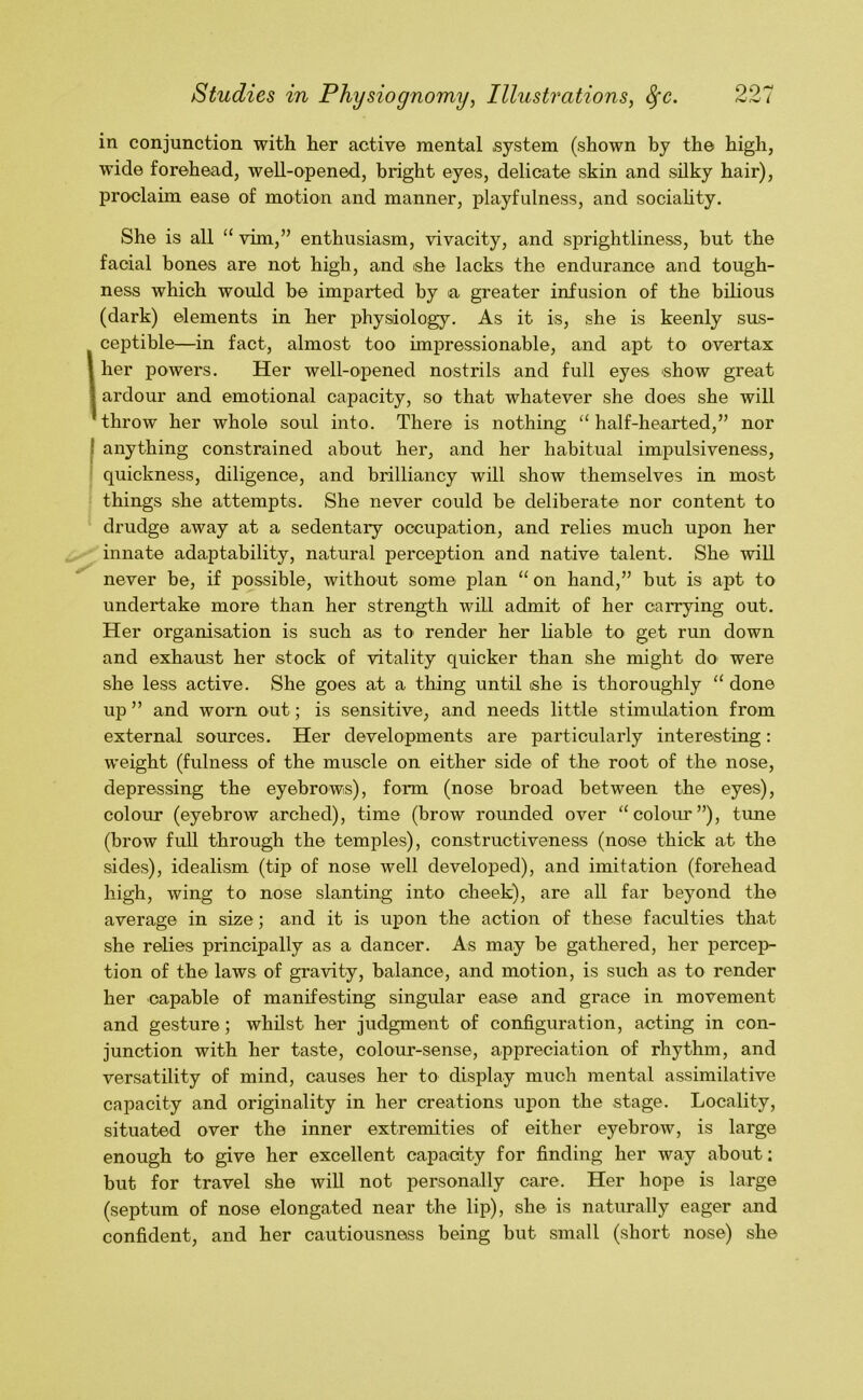 in conjunction with her active mental system (shown by the high, wide forehead, well-opened, bright eyes, delicate skin and silky hair), proclaim ease of motion and manner, playfulness, and sociahty. She is all “ vim,” enthusiasm, vivacity, and sprightliness, hut the facial bones are not high, and she lacks the endurance and tough- ness which would be imparted by la greater infusion of the bilious (dark) elements in her physiology. As it is, she is keenly sus- Iceptible—in fact, almost too impressionable, and apt to overtax her powers. Her well-opened nostrils and full eyes show great ardour and emotional capacity, so that whatever she does she will throw her whole soul into. There is nothing “half-hearted,” nor I anything constrained about her, and her habitual impulsiveness, quickness, diligence, and brilliancy will show themselves in most things she attempts. She never could be deliberate nor content to drudge away at a sedentary occupation, and relies much upon her innate adaptability, natural perception and native talent. She will never be, if possible, without some plan “ on hand,” but is apt to undertake more than her strength will admit of her carrying out. Her organisation is such as to render her liable to get run down and exhaust her stock of vitality quicker than she might do were she less active. She goes at a thing until she is thoroughly “ done up ” and worn out; is sensitive, and needs little stimulation from external sources. Her developments are particularly interesting: weight (fulness of the muscle on either side of the root of the nose, depressing the eyebrows), form (nose broad between the eyes), colour (eyebrow arched), time (brow rounded over “colour”), time (brow fuU through the temples), constructiveness (nose thick at the sides), idealism (tip of nose well developed), and imitation (forehead high, wing to nose slanting into dieek), are all far beyond the average in size; and it is upon the action of these faculties that she relies principally as a dancer. As may be gathered, her percep- tion of the laws of gravity, balance, and motion, is such as to render her capable of manifesting singular ease and grace in movement and gesture; whilst her judgment of configuration, acting in con- junction with her taste, colour-sense, appreciation of rhythm, and versatility of mind, causes her to display much mental assimilative capacity and originality in her creations upon the stage. Locality, situated over the inner extremities of either eyebrow, is large enough to give her excellent capacity for finding her way about; but for travel she wiU not personally care. Her hope is large (septum of nose elongated near the lip), she is naturally eager and confident, and her cautiousness being but small (short nose) she