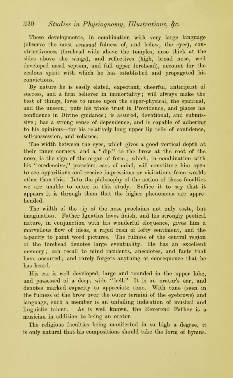 These developments, in combination with very large language (observe the most unusual fulness of, and below, the eyes), con- structiveness (forehead wide above the temples, nose thick at the sides above the wings), and reflectives (high, broad nose, well developed nasal septum, and full upper forehead), account for the zealous spirit with wliicli he has established and proj)agated his convictions. By nature he is easily elated, expectant, cheerful, anticipant of success, and a firm believer in immortality; will always make the best of things, loves to muse upon the super-physical, the spiritual, and the unseen; puts his whole trust in Providence, and places his confidence in Divine guidance; is assured, devotional, and submis- sive; has a strong sense of dependence, and is capable of adhering to his opinions—for his relatively long upper lip tells of confidence, self-possession, and reliance. The width between the eyes, which gives a good vertical depth at their inner corners, and a “ dip ” to the brow at the root of the nose, is the sign of the organ of form; which, in combination with his “ credencive,” prescient cast of mind, will constitute him open to see apparitions and receive impressions or visitations from worlds other than this. Into the philosophy of the action of these faculties we are unable to enter in this study. Suffice it to say that it appears it is through them that the higher phenomena are appre- hended. The width of the tip of the nose proclaims not only taste, but imagination. Father Ignatius loves finish, and his strongly poetical nature, in conjunction with his wonderful eloquence, gives him a marvellous flow of ideas, a rapid rush of lofty sentiment, and the capacity to paint word pictures. The fulness of the central region of the forehead denotes large eventuahty. He has an excellent memory; can recall tO' mind incidents, anecdotes, and facts that have occmred; and rarely forgets anything of consequence that he has heard. His ear is well developed, large and rounded in the upper lobe, and possessed of a deep, wide “ bell.” It is an orator’s ear, and denotes marked capacity to appreciate tone. With tune (seen in the fulness of the brow over the outer termini of the eyebrows) and language, such a member is an unfailing indication of musical and linguistic talent. As is well known, the Reverend Father is a musician in addition to being an orator. The religious faculties being manifested in so high a degree, it is only natural that his compositions should take the form of hymns.
