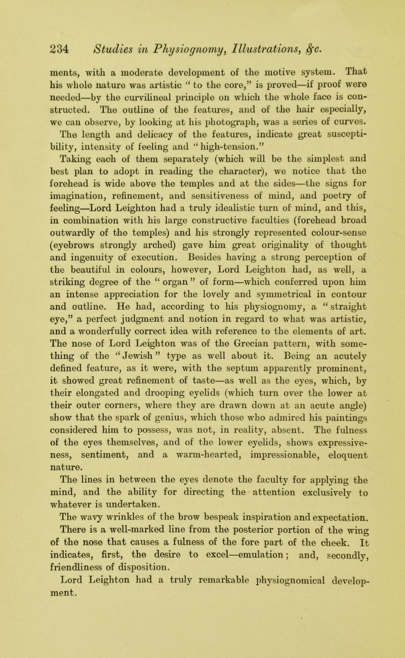 merits, with a moderate development of the motive system. That his whole nature was artistic “ to the core,” is jrroved—^if proof were needed—by the curvihneal principle on which the whole face is con- structed. The outline of the featm^es, and of the hair especially, we can observe, by looking at his photogi'aph, was a series of cuiwes. The length and delicacy of the features, indicate great suscepti- bility, intensity of feeling and “ high-tension.” Taking each of them separately (which will be the simplest and best plan to adopt in reading the character), we notice that the forehead is wide above the temples and at the sides—the signs for imagination, refinement, and sensitiveness of mind, and poetry of feeling—^Lord Leighton had a truly idealistic turn of mind, and this, in combination with his large constructive faculties (forehead broad outwardly of the temiiles) and his strongly represented colour-sense (eyebrows strongly arched) gave him great originality of thought and ingenuity of execution. Besides having a strong perception of the beautiful in colours, however. Lord Leighton had, as well, a striking degree of the “ organ ” of form—which conferred upon him an intense appreciation for the lovely and synunetrical in contour and outline. He had, according to his physiognomy, a “ straight eye,” a perfect judgment and notion in regard to what was artistic, and a wonderfully correct idea with reference to the elements of art. The nose of Lord Leighton was of the Grecian pattern, with some- thing of the “ Jewish ” type as well about it. Being an acutely defined feature, as it were, with the septimi apparently prominent, it showed great refinement of taste—as well as the eyes, which, by their elongated and drooping eyehds (which turn over the lower at their outer corners, where they are drawn down at an acute angle) show that the spark of genius, which those Avho admired his paintings considered him to possess, was not, in reality, absent. The fulness of the eyes themselves, and of the lower eyelids, shows expressive- ness, sentiment, and a warm-hearted, impressionable, eloquent nature. The lines in between the eyes denote the faculty for applying the mind, and the ability for directing the attention exclusively to whatever is undertaken. The wavy wrinkles of the brow bespeak inspiration and expectation. There is a well-marked line from the posterior portion of the wing of the nose that causes a fulness of the fore part of the cheek. It indicates, first, the desire to excel—emulation; and, secondly, friendliness of disposition. Lord Leighton had a truly remarkable physiognomical develop- ment.