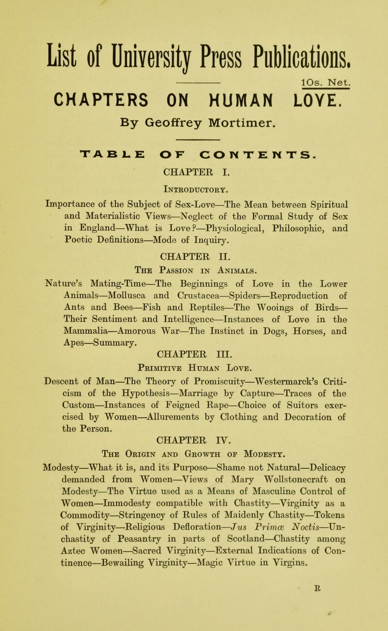 List of Uniyersity Press Publications. IPs. Net. CHAPTERS ON HUMAN LOYE. By Geoffrey Mortimer. table of contents. CHAPTER I. Introductory. Importance of the Subject of Sex-Love—The Mean between Spiritual and Materialistic Views—Neglect of the Formal Study of Sex in England—^What is Love?—Physiological, Philosophic, and Poetic Definitions—^Mode of Inquiry. CHAPTER II. The Passion in Animals. Nature’s Mating-Time—The Beginnings of Love in the Lower Animals—MoUusca and Crustacea—Spiders—^Reproduction of Ants and Bees—Fish and Reptiles—The Wooings of Birds— Their Sentiment and Intelligence—Instances of Love in the Mammalia—Amorous War—The Instinct in Dogs, Horses, and Apes—Summary. CHAPTER III. Primitive Human Love. Descent of Man—The Theory of Promiscuity—Westermarck’s Criti- cism of the Hypothesis—Marriage by Capture—Traces of the Custom—Instances of Feigned Rape—Choice of Suitors exer- cised by Women—^Allurements by Clothing and Decoration of the Person. CHAPTER IV. The Origin and Growth of Modesty. Modesty—What it is, and its Purpose—Shame not Natural—Delicacy demanded from Women—^Views of Mary WoUstonecraft on Modesty—The Virtue used as a Means of Masculine Control of Women—Immodesty compatible with Chastity—^Virginity as a Commodity—Stringency of Rules of Maidenly Chastity—Tokens of Virginity—Religious Defloration—Jus FrinicE Noctis—^Un- chastity of Peasantry in parts of Scotland—Chastity among Aztec Women—Sacred Virginity—External Indications of Con- tinence—Bewailing Virginity—Magic Virtue in Virgins. R