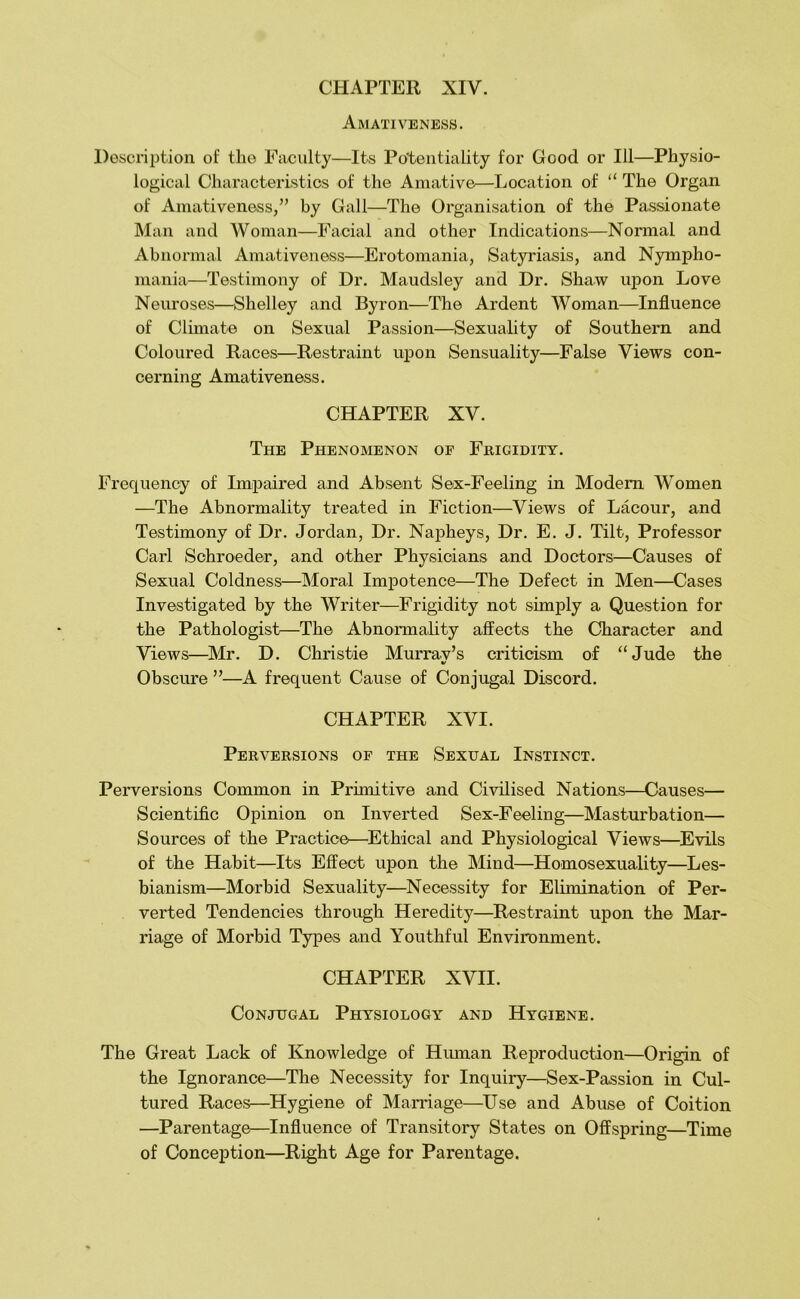 Amativeness. Description of the Faculty—Its Potentiality for Good or 111—Physio- logical Characteristics of the Amative—Location of “ The Organ of Amativeness,” by Gall—The Organisation of the Passionate Man and Woman—Facial and other Indications—Nonnal and Abnormal Amativeness—Erotomania, Satyriasis, and Nympho- mania—Testimony of Dr. Maudsley and Dr. Shaw upon Love Neuroses—Shelley and Byron—The Ardent Woman—Influence of Climate on Sexual Passion—Sexuality of Southern and Coloured Races—Restraint upon Sensuality—False Views con- cerning Amativeness. CHAPTER XV. The Phenomenon of Frigidity. Frequency of Impaired and Absent Sex-Feeling in Modem Women —The Abnormality treated in Fiction—Views of Lacour, and Testimony of Dr. Jordan, Dr. Napheys, Dr. E. J. Tilt, Professor Carl Schroeder, and other Physicians and Doctors—Causes of Sexual Coldness—Moral Impotence—The Defect in Men—Cases Investigated by the Writer—Frigidity not simply a Question for the Pathologist—The Abnormality affects the Character and Views—Mr. D. Christie Mumav’s criticism of “Jude the Obscure ”—A frequent Cause of Conjugal Discord. CHAPTER XVI. Perversions op the Sexual Instinct. Perversions Common in Primitive and Civilised Nations—Causes— Scientific Opinion on Inverted Sex-Feeling—Masturbation— Sources of the Practice—^Ethical and Physiological Views—^Evils of the Habit—Its Effect upon the Mind—Homosexuality—Les- bianism—Morbid Sexuality—Necessity for Elimination of Per- verted Tendencies through Heredity—^Restraint upon the Mar- riage of Morbid Types and Youthful Environment. CHAPTER XVII. Conjugal Physiology and Hygiene. The Great Lack of Knowledge of Human Reproduction—Origin of the Ignorance—The Necessity for Inquiry—Sex-Passion in Cul- tured Races—^Hygiene of Mamage—Use and Abuse of Coition —Parentage—Influence of Transitory States on Offspring—Time of Conception—Right Age for Parentage.