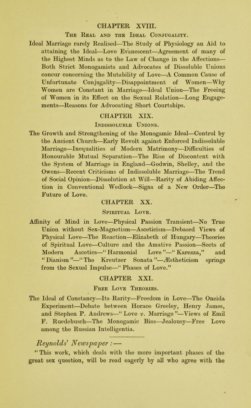 The Real and the Ideal Conjugality. Ideal Marriage rarely Realised—The Study of Physiology an Aid to attaining the Ideal—Love Evanescent—Agreement of many of the Highest Minds as to the Law of Change in the Affections— Both Strict Monogamists and Advocates of Dissoluble Unions concur concerning the Mutability of Love—^A Common Cause of Unfortunate Conjugality—Disappointment of Women—Why Women are Constant in Marriage—Ideal Union—The Freeing of Women in its Effect on the Sexual Relation—Long Engage- ments—Reasons for Advocating Short Courtships. CHAPTER XIX. Indissoluble Unions. The Growth and Strengthening of the Monogamic Ideal—Control by the Ancient Church—Early Revolt against Enforced Indissoluble Marriage—Inequalities of Modern Matrimony—Difficulties of Honourable Mutual Separation—The Rise of Discontent with the System of Marriage in England—'Godwin, Shelley, and the Owens—Recent Criticisms of Indissoluble Marriage—The Trend of Social Opinion—^Dissolution at Will—Rarity of Abiding Affec- tion in Conventional Wedlock—Signs of a New Order—The Future of Love. CHAPTER XX. Spieitual Love. Affinity of Mind in Love—Physical Passion Transient—No True Union without Sex-Magnetism—Asceticism—Debased Views of Physical Love—The Reaction—Elizabeth of Hungary—Theories of Spiritual Love—Culture and the Amative Passion—Sects of Modern Ascetics—“Harmonial Love”—“ Karezza,” and “ Dianism ”—“ The Kreutzer Sonata ”—.^stheticism springs from the Sexual Impulse—“ Phases of Love.” CHAPTER XXI. Fkee Love Theories. The Ideal of Constancy—Its Rarity—Freedom in Love—The Oneida Experiment—Debate between Horace Greeley, Henry James, and Stephen P. Andrews—“Love v. Marriage”—Views of Emil F. Ruedebusch—The Monogamic Bias—Jealousy—Free Love among the Russian Intelligentia. Reynolds’ News])a'per: — “ This work, which deals with the more important phases of the great sex question, will be read eagerly by all who agree with the