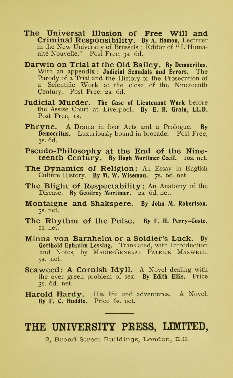 The Universal Illusion of Free Will and Criminal Responsibility. By A. Hamon, Lecturer in the New University of Brussels ; Editor of “ L’Huma- nite Nouvelle.” Post Free, 3s. 6d. Darwin on Trial at the Old Bailey. By Democritus. With an appendix: Judicial Scandals and Errors. The Parody of a Trial and the History of the Prosecution of a Scientific Work at the close of the Nineteenth Century. Post Free, 2s. 6d. Judicial Murder. The Case of Lieutenant Wark before the Assize Court at Liverpool. By E. R. Grain, LL.D. Post Free, is. Phryne. A Drama in four Acts and a Prologue. By Democritus. Luxuriously bound in brocade. Post Free, 3s. 6d. Pseudo-Philosophy at the End of the Nine- teenth Century. By Hugh Mortimer Cecil. los. net. The Dynamics of Religion: An Essay in English Culture History. By M. W. Wiseman. 7s. 6d. net. The Blight of Respectability: An Anatomy of the Disease. By Geoffrey Mortimer. 2s. 6d. net. Montaigne and Shakspere. By John M. Robertson. 5s. net. The Rhythm of the Pulse. By F. H. Perry-Coste. IS. net. Minna von Barnhelm or a Soldier’s Luck. By Gotthold Ephraim Lessing. Translated, with Introduction and Notes, by Major-General Patrick Maxwell. 5s. net. Seaweed: A Cornish Idyll. A Novel dealing with the ever green problem of sex. By Edith Ellis. Price 3s. 6d. net. Harold Hardy. His life and adventures. A Novel. By F. C. Huddle. Price 6s. net. THE UNIVERSITY PRESS, LIMITED, 2, Broad Street Buildings, London, E.C.