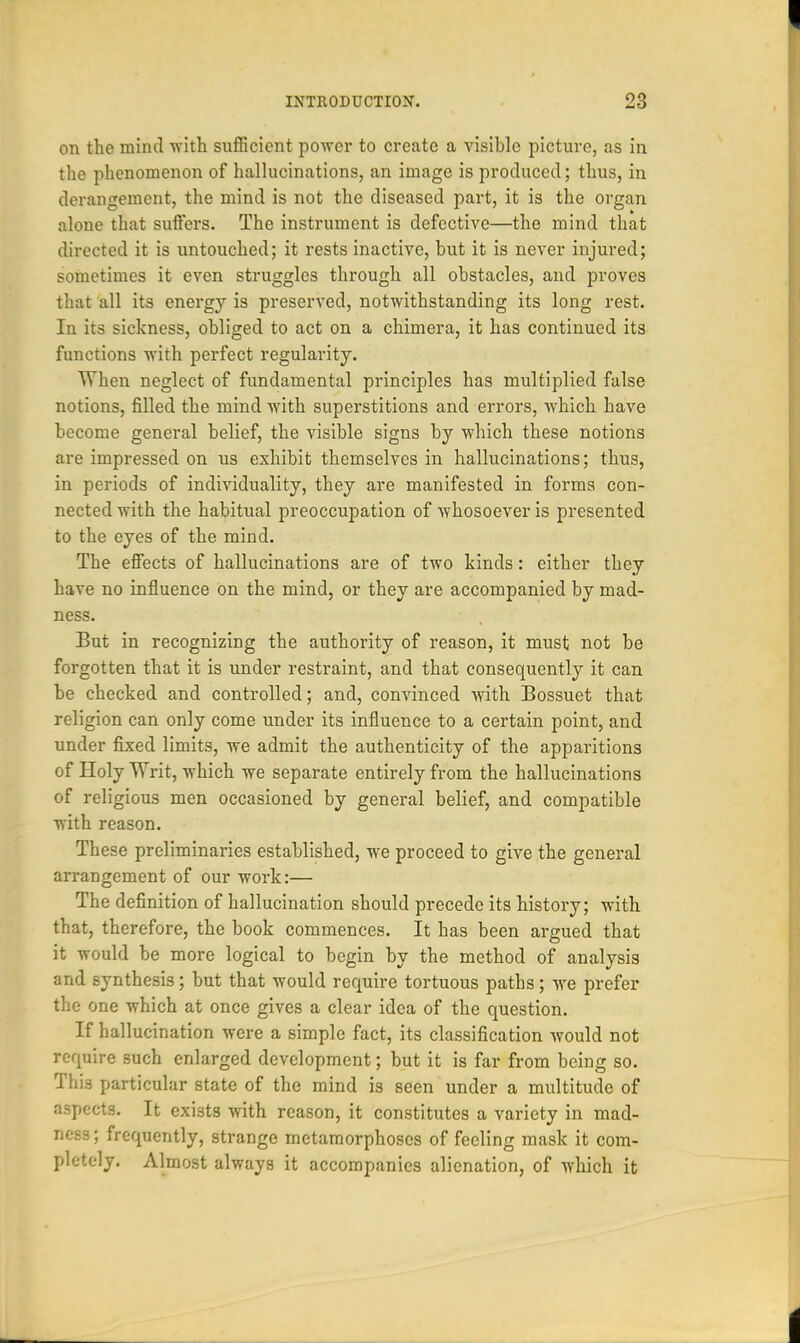 on the mind with sufficient power to create a visible picture, as in the phenomenon of hallucinations, an image is produced; thus, in derangement, the mind is not the diseased part, it is the organ alone that suffers. The instrument is defective—the mind that directed it is untouched; it rests inactive, but it is never injured; sometimes it even struggles through all obstacles, and proves that all its energy is preserved, notwithstanding its long rest. In its sickness, obliged to act on a chimera, it has continued its functions with perfect regularity. When neglect of fundamental principles has multiplied false notions, filled the mind with superstitions and errors, which have become general belief, the visible signs by which these notions are impressed on us exhibit themselves in hallucinations; thus, in periods of individuality, they are manifested in forms con- nected with the habitual preoccupation of whosoever is presented to the eyes of the mind. The effects of hallucinations are of two kinds: either they have no influence on the mind, or they are accompanied by mad- ness. But in recognizing the authority of reason, it must not be forgotten that it is under restraint, and that consequently it can be checked and controlled; and, convinced with Bossuet that religion can only come under its influence to a certain point, and under fixed limits, we admit the authenticity of the apparitions of Holy Writ, which we separate entirely from the hallucinations of religious men occasioned by general belief, and compatible with reason. These preliminaries established, we proceed to give the general arrangement of our work:— The definition of hallucination should precede its history; with that, therefore, the book commences. It has been argued that it would be more logical to begin by the method of analysis and synthesis; but that would require tortuous paths; we prefer the one which at once gives a clear idea of the question. If hallucination were a simple fact, its classification would not require such enlarged development; but it is far from being so. This particular state of the mind is seen under a multitude of aspects. It exists with reason, it constitutes a variety in mad- ness ; frequently, strange metamorphoses of feeling mask it com- pletely. Almost always it accompanies alienation, of which it